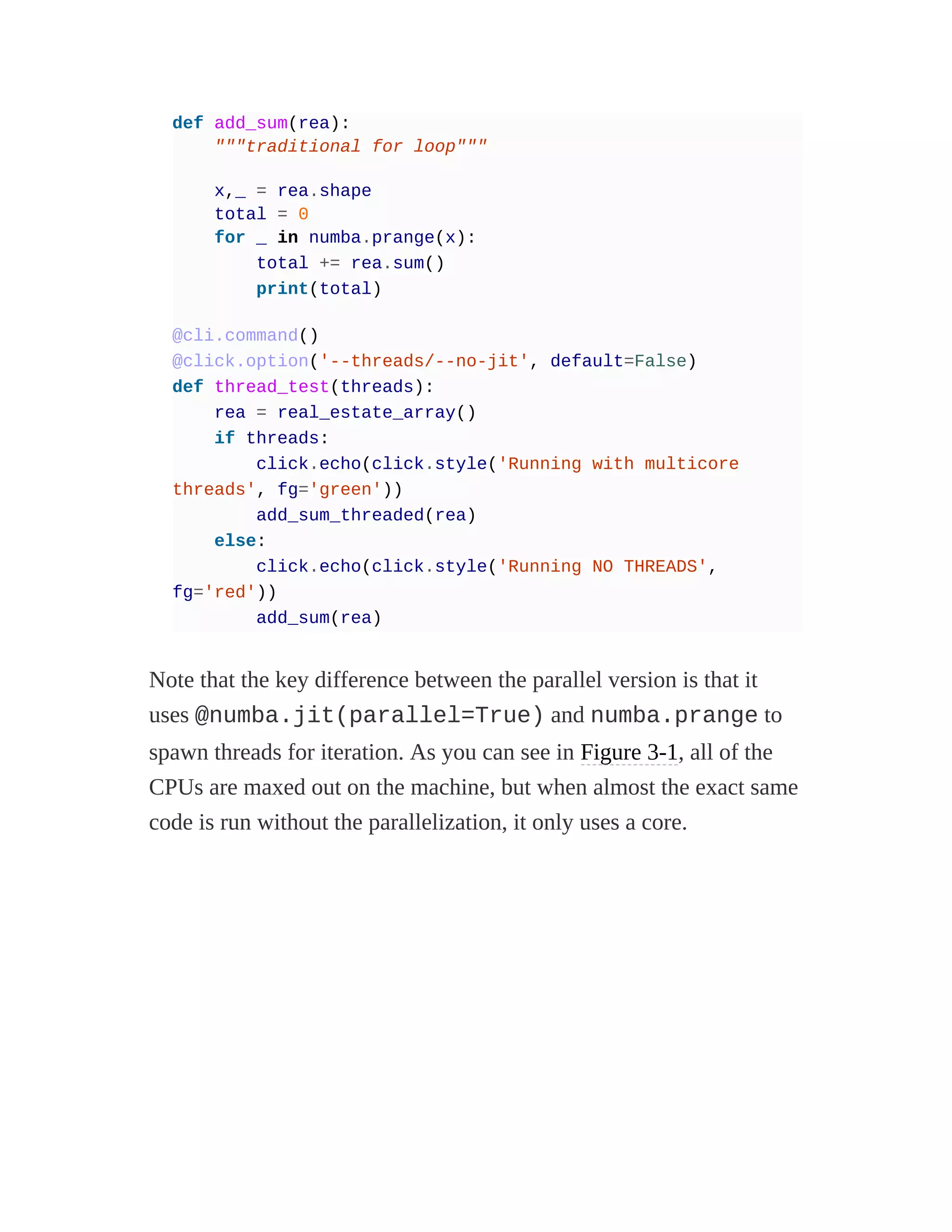 def add_sum(rea):
"""traditional for loop"""
x,_ = rea.shape
total = 0
for _ in numba.prange(x):
total += rea.sum()
print(total)
@cli.command()
@click.option('--threads/--no-jit', default=False)
def thread_test(threads):
rea = real_estate_array()
if threads:
click.echo(click.style('Running with multicore
threads', fg='green'))
add_sum_threaded(rea)
else:
click.echo(click.style('Running NO THREADS',
fg='red'))
add_sum(rea)
Note that the key difference between the parallel version is that it
uses @numba.jit(parallel=True) and numba.prange to
spawn threads for iteration. As you can see in Figure 3-1, all of the
CPUs are maxed out on the machine, but when almost the exact same
code is run without the parallelization, it only uses a core.
 