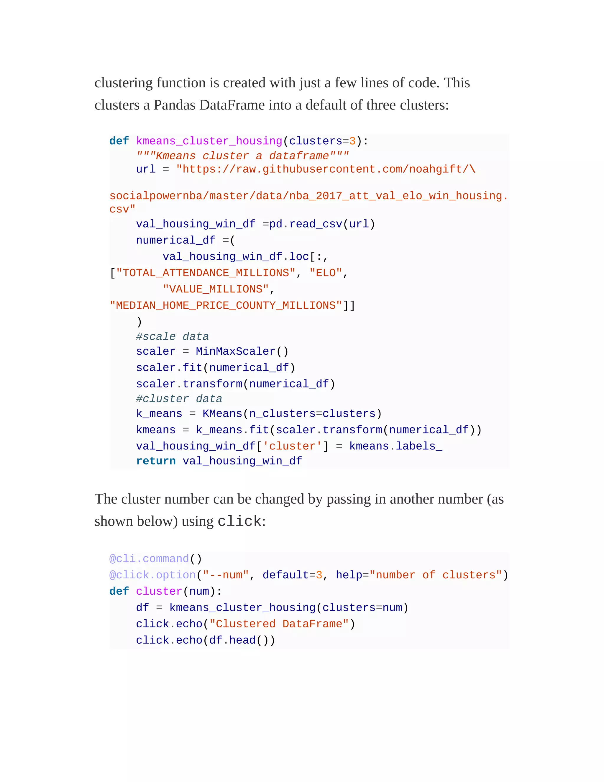 clustering function is created with just a few lines of code. This
clusters a Pandas DataFrame into a default of three clusters:
def kmeans_cluster_housing(clusters=3):
"""Kmeans cluster a dataframe"""
url = "https://raw.githubusercontent.com/noahgift/
socialpowernba/master/data/nba_2017_att_val_elo_win_housing.
csv"
val_housing_win_df =pd.read_csv(url)
numerical_df =(
val_housing_win_df.loc[:,
["TOTAL_ATTENDANCE_MILLIONS", "ELO",
"VALUE_MILLIONS",
"MEDIAN_HOME_PRICE_COUNTY_MILLIONS"]]
)
#scale data
scaler = MinMaxScaler()
scaler.fit(numerical_df)
scaler.transform(numerical_df)
#cluster data
k_means = KMeans(n_clusters=clusters)
kmeans = k_means.fit(scaler.transform(numerical_df))
val_housing_win_df['cluster'] = kmeans.labels_
return val_housing_win_df
The cluster number can be changed by passing in another number (as
shown below) using click:
@cli.command()
@click.option("--num", default=3, help="number of clusters")
def cluster(num):
df = kmeans_cluster_housing(clusters=num)
click.echo("Clustered DataFrame")
click.echo(df.head())
 