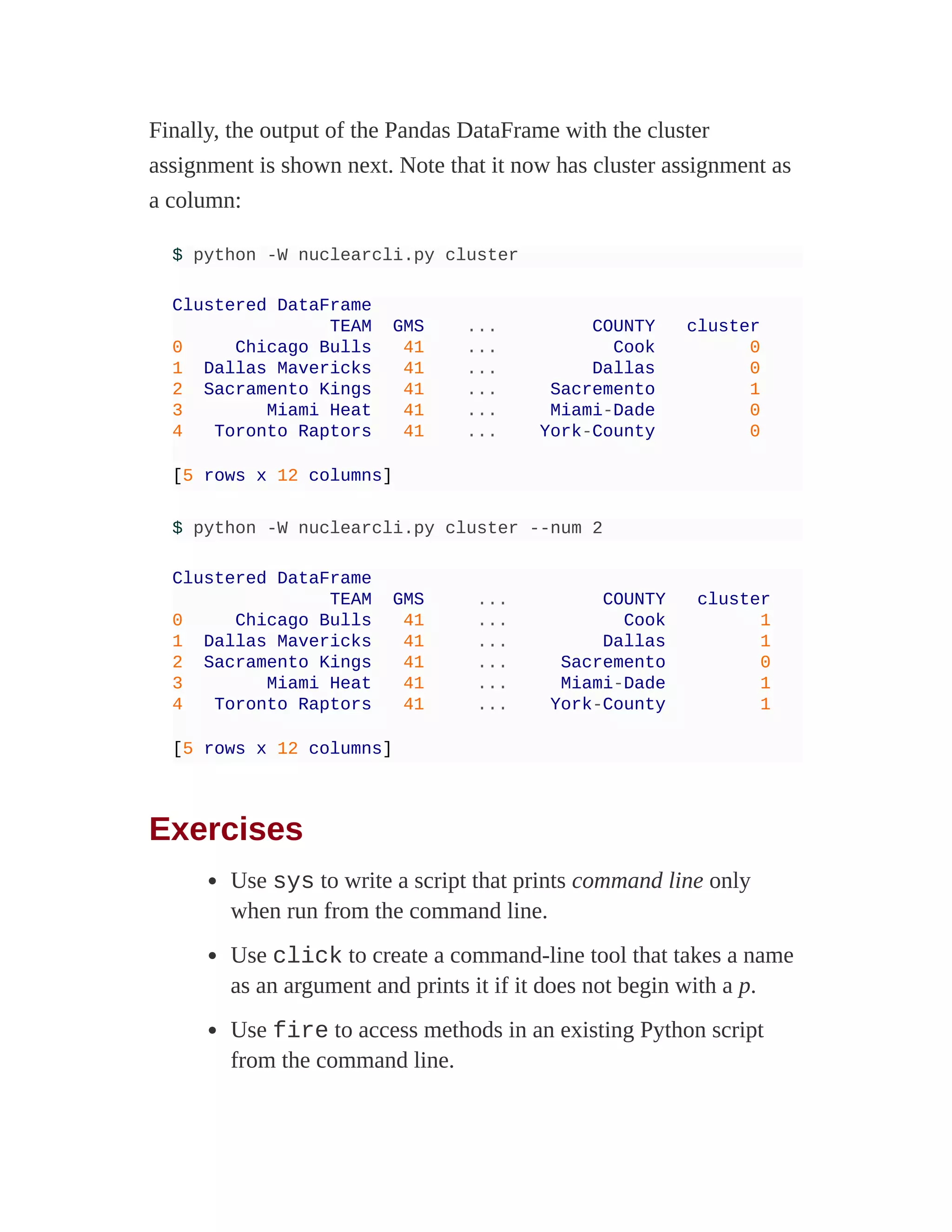 Finally, the output of the Pandas DataFrame with the cluster
assignment is shown next. Note that it now has cluster assignment as
a column:
$ python -W nuclearcli.py cluster
Clustered DataFrame
TEAM GMS ... COUNTY cluster
0 Chicago Bulls 41 ... Cook 0
1 Dallas Mavericks 41 ... Dallas 0
2 Sacramento Kings 41 ... Sacremento 1
3 Miami Heat 41 ... Miami-Dade 0
4 Toronto Raptors 41 ... York-County 0
[5 rows x 12 columns]
$ python -W nuclearcli.py cluster --num 2
Clustered DataFrame
TEAM GMS ... COUNTY cluster
0 Chicago Bulls 41 ... Cook 1
1 Dallas Mavericks 41 ... Dallas 1
2 Sacramento Kings 41 ... Sacremento 0
3 Miami Heat 41 ... Miami-Dade 1
4 Toronto Raptors 41 ... York-County 1
[5 rows x 12 columns]
Exercises
Use sys to write a script that prints command line only
when run from the command line.
Use click to create a command-line tool that takes a name
as an argument and prints it if it does not begin with a p.
Use fire to access methods in an existing Python script
from the command line.
 