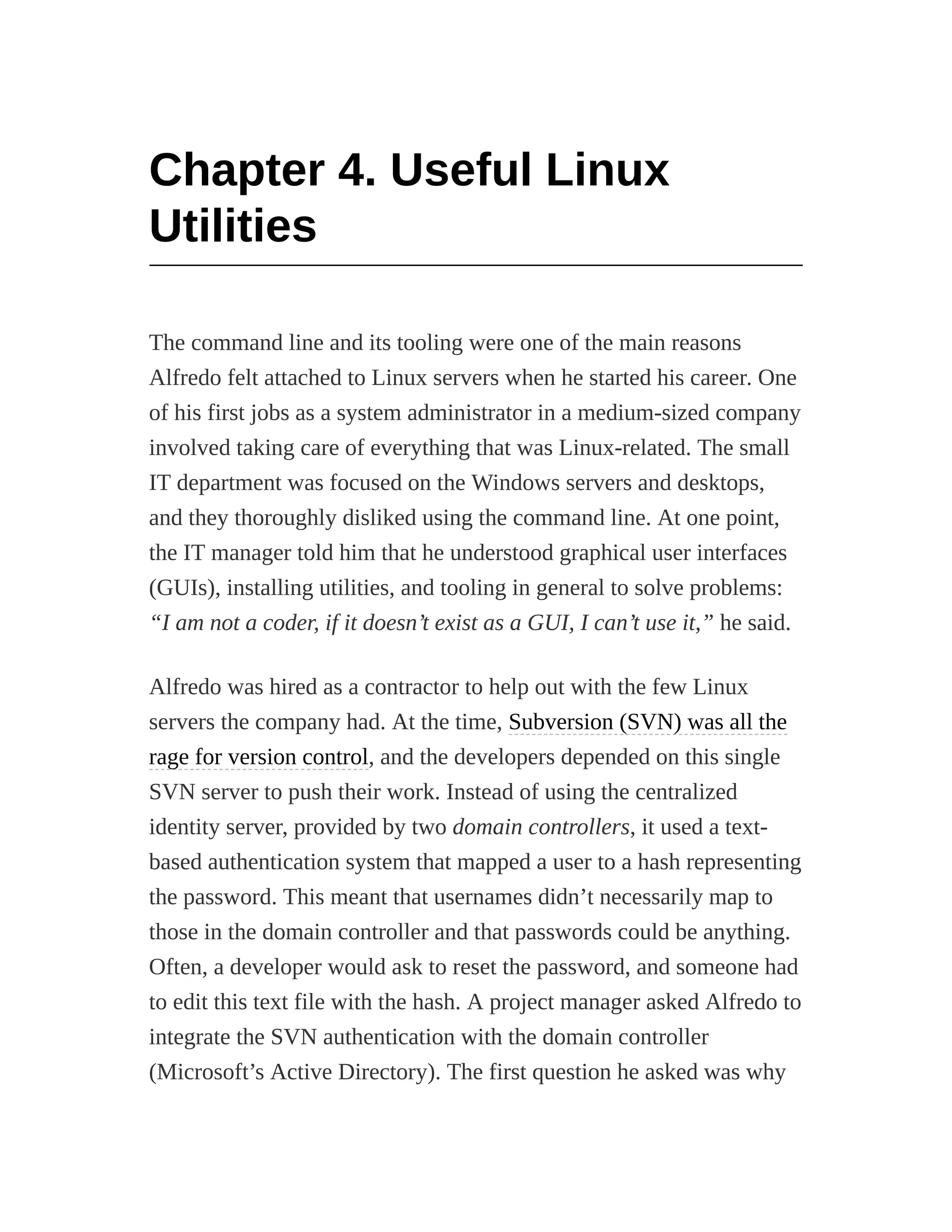 Chapter 4. Useful Linux
Utilities
The command line and its tooling were one of the main reasons
Alfredo felt attached to Linux servers when he started his career. One
of his first jobs as a system administrator in a medium-sized company
involved taking care of everything that was Linux-related. The small
IT department was focused on the Windows servers and desktops,
and they thoroughly disliked using the command line. At one point,
the IT manager told him that he understood graphical user interfaces
(GUIs), installing utilities, and tooling in general to solve problems:
“I am not a coder, if it doesn’t exist as a GUI, I can’t use it,” he said.
Alfredo was hired as a contractor to help out with the few Linux
servers the company had. At the time, Subversion (SVN) was all the
rage for version control, and the developers depended on this single
SVN server to push their work. Instead of using the centralized
identity server, provided by two domain controllers, it used a text-
based authentication system that mapped a user to a hash representing
the password. This meant that usernames didn’t necessarily map to
those in the domain controller and that passwords could be anything.
Often, a developer would ask to reset the password, and someone had
to edit this text file with the hash. A project manager asked Alfredo to
integrate the SVN authentication with the domain controller
(Microsoft’s Active Directory). The first question he asked was why
 