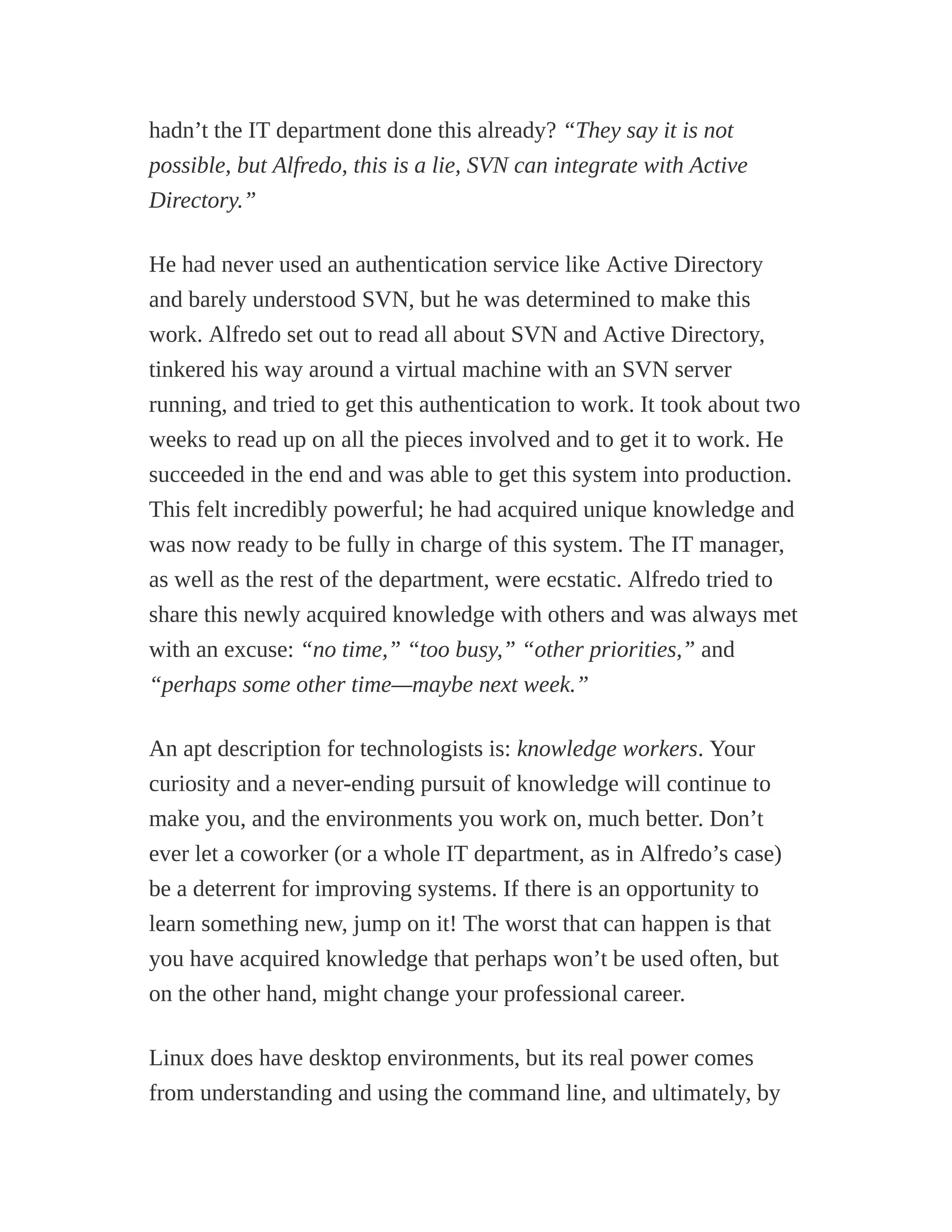 hadn’t the IT department done this already? “They say it is not
possible, but Alfredo, this is a lie, SVN can integrate with Active
Directory.”
He had never used an authentication service like Active Directory
and barely understood SVN, but he was determined to make this
work. Alfredo set out to read all about SVN and Active Directory,
tinkered his way around a virtual machine with an SVN server
running, and tried to get this authentication to work. It took about two
weeks to read up on all the pieces involved and to get it to work. He
succeeded in the end and was able to get this system into production.
This felt incredibly powerful; he had acquired unique knowledge and
was now ready to be fully in charge of this system. The IT manager,
as well as the rest of the department, were ecstatic. Alfredo tried to
share this newly acquired knowledge with others and was always met
with an excuse: “no time,” “too busy,” “other priorities,” and
“perhaps some other time—maybe next week.”
An apt description for technologists is: knowledge workers. Your
curiosity and a never-ending pursuit of knowledge will continue to
make you, and the environments you work on, much better. Don’t
ever let a coworker (or a whole IT department, as in Alfredo’s case)
be a deterrent for improving systems. If there is an opportunity to
learn something new, jump on it! The worst that can happen is that
you have acquired knowledge that perhaps won’t be used often, but
on the other hand, might change your professional career.
Linux does have desktop environments, but its real power comes
from understanding and using the command line, and ultimately, by
 