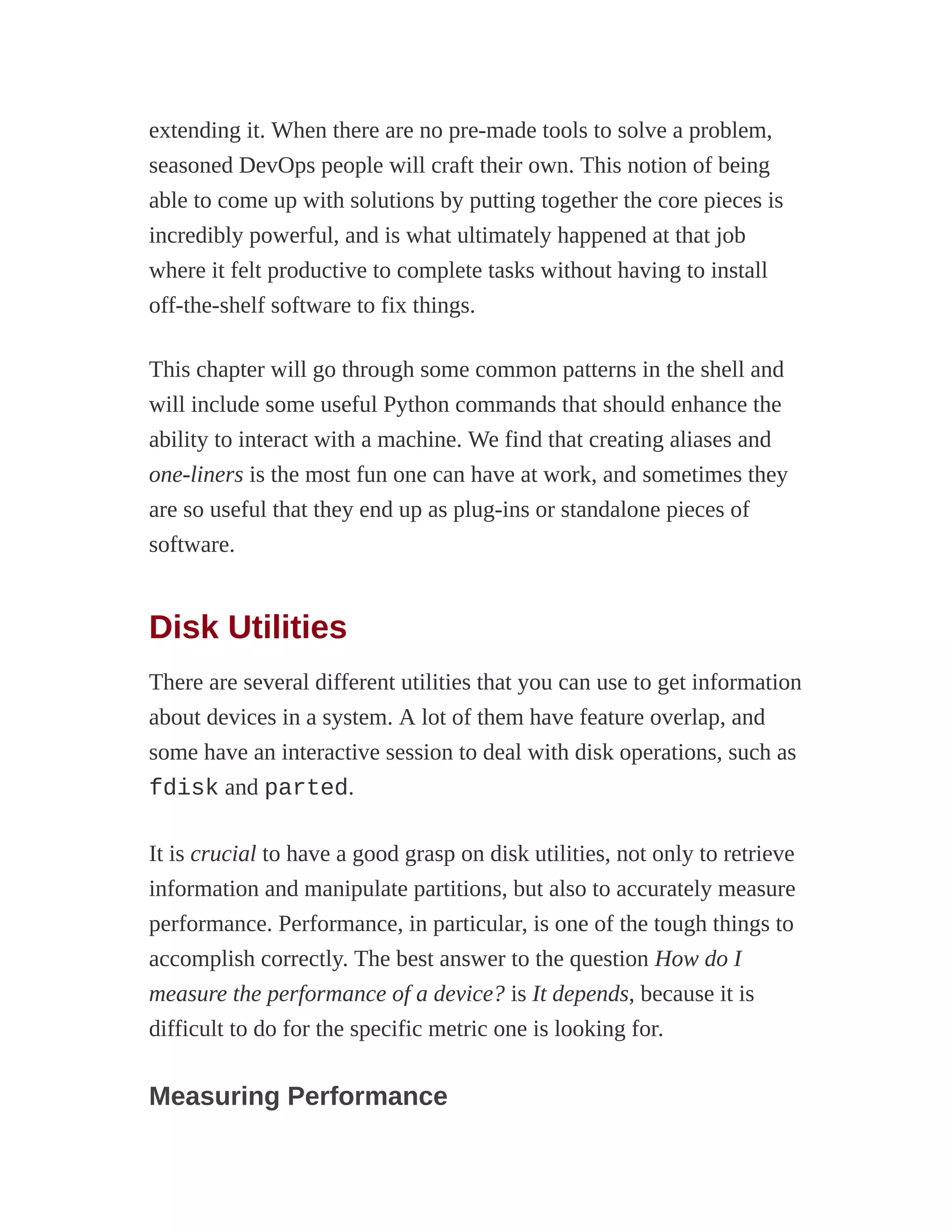 extending it. When there are no pre-made tools to solve a problem,
seasoned DevOps people will craft their own. This notion of being
able to come up with solutions by putting together the core pieces is
incredibly powerful, and is what ultimately happened at that job
where it felt productive to complete tasks without having to install
off-the-shelf software to fix things.
This chapter will go through some common patterns in the shell and
will include some useful Python commands that should enhance the
ability to interact with a machine. We find that creating aliases and
one-liners is the most fun one can have at work, and sometimes they
are so useful that they end up as plug-ins or standalone pieces of
software.
Disk Utilities
There are several different utilities that you can use to get information
about devices in a system. A lot of them have feature overlap, and
some have an interactive session to deal with disk operations, such as
fdisk and parted.
It is crucial to have a good grasp on disk utilities, not only to retrieve
information and manipulate partitions, but also to accurately measure
performance. Performance, in particular, is one of the tough things to
accomplish correctly. The best answer to the question How do I
measure the performance of a device? is It depends, because it is
difficult to do for the specific metric one is looking for.
Measuring Performance
 