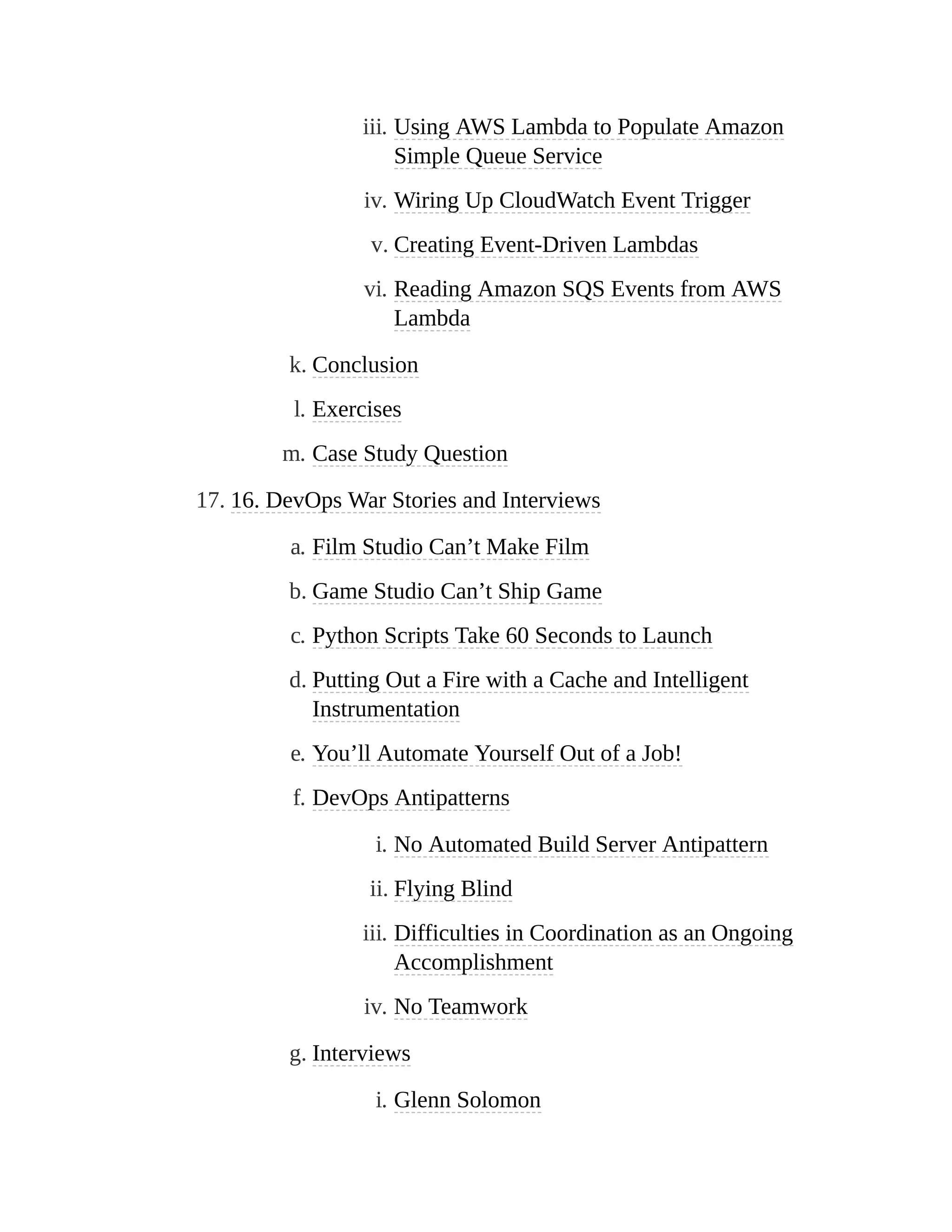 iii. Using AWS Lambda to Populate Amazon
Simple Queue Service
iv. Wiring Up CloudWatch Event Trigger
v. Creating Event-Driven Lambdas
vi. Reading Amazon SQS Events from AWS
Lambda
k. Conclusion
l. Exercises
m. Case Study Question
17. 16. DevOps War Stories and Interviews
a. Film Studio Can’t Make Film
b. Game Studio Can’t Ship Game
c. Python Scripts Take 60 Seconds to Launch
d. Putting Out a Fire with a Cache and Intelligent
Instrumentation
e. You’ll Automate Yourself Out of a Job!
f. DevOps Antipatterns
i. No Automated Build Server Antipattern
ii. Flying Blind
iii. Difficulties in Coordination as an Ongoing
Accomplishment
iv. No Teamwork
g. Interviews
i. Glenn Solomon
 