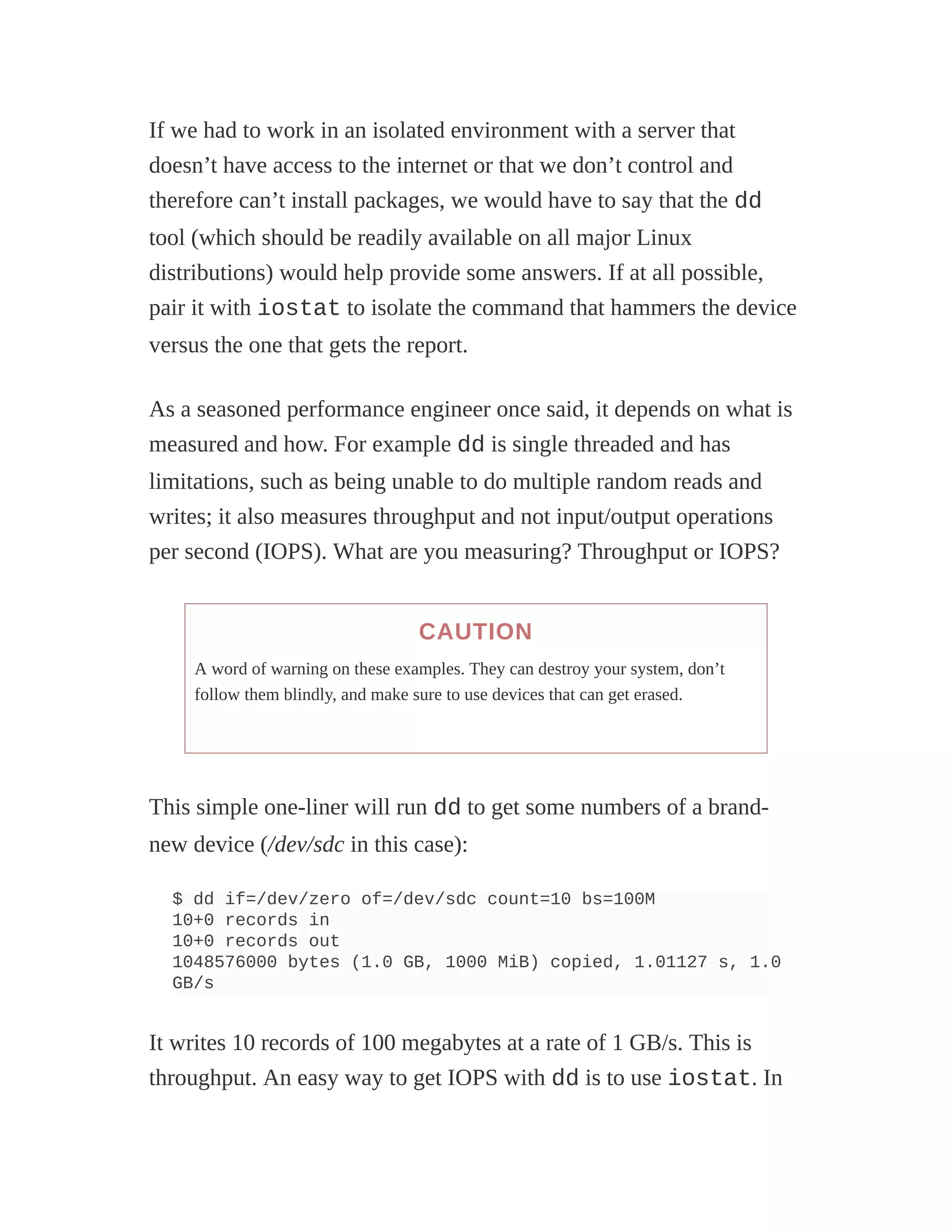 If we had to work in an isolated environment with a server that
doesn’t have access to the internet or that we don’t control and
therefore can’t install packages, we would have to say that the dd
tool (which should be readily available on all major Linux
distributions) would help provide some answers. If at all possible,
pair it with iostat to isolate the command that hammers the device
versus the one that gets the report.
As a seasoned performance engineer once said, it depends on what is
measured and how. For example dd is single threaded and has
limitations, such as being unable to do multiple random reads and
writes; it also measures throughput and not input/output operations
per second (IOPS). What are you measuring? Throughput or IOPS?
CAUTION
A word of warning on these examples. They can destroy your system, don’t
follow them blindly, and make sure to use devices that can get erased.
This simple one-liner will run dd to get some numbers of a brand-
new device (/dev/sdc in this case):
$ dd if=/dev/zero of=/dev/sdc count=10 bs=100M
10+0 records in
10+0 records out
1048576000 bytes (1.0 GB, 1000 MiB) copied, 1.01127 s, 1.0
GB/s
It writes 10 records of 100 megabytes at a rate of 1 GB/s. This is
throughput. An easy way to get IOPS with dd is to use iostat. In
 
