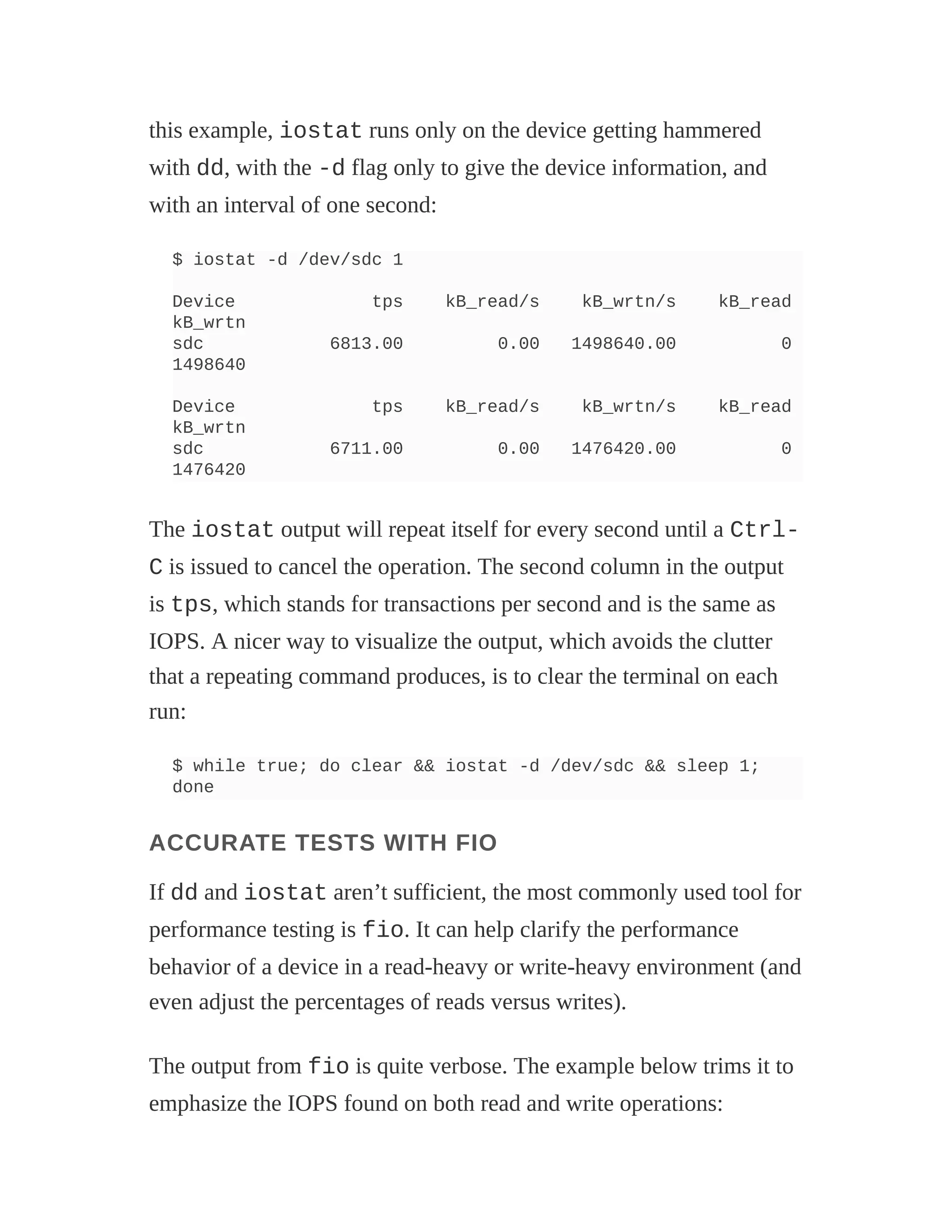 this example, iostat runs only on the device getting hammered
with dd, with the -d flag only to give the device information, and
with an interval of one second:
$ iostat -d /dev/sdc 1
Device tps kB_read/s kB_wrtn/s kB_read
kB_wrtn
sdc 6813.00 0.00 1498640.00 0
1498640
Device tps kB_read/s kB_wrtn/s kB_read
kB_wrtn
sdc 6711.00 0.00 1476420.00 0
1476420
The iostat output will repeat itself for every second until a Ctrl-
C is issued to cancel the operation. The second column in the output
is tps, which stands for transactions per second and is the same as
IOPS. A nicer way to visualize the output, which avoids the clutter
that a repeating command produces, is to clear the terminal on each
run:
$ while true; do clear && iostat -d /dev/sdc && sleep 1;
done
ACCURATE TESTS WITH FIO
If dd and iostat aren’t sufficient, the most commonly used tool for
performance testing is fio. It can help clarify the performance
behavior of a device in a read-heavy or write-heavy environment (and
even adjust the percentages of reads versus writes).
The output from fio is quite verbose. The example below trims it to
emphasize the IOPS found on both read and write operations:
 