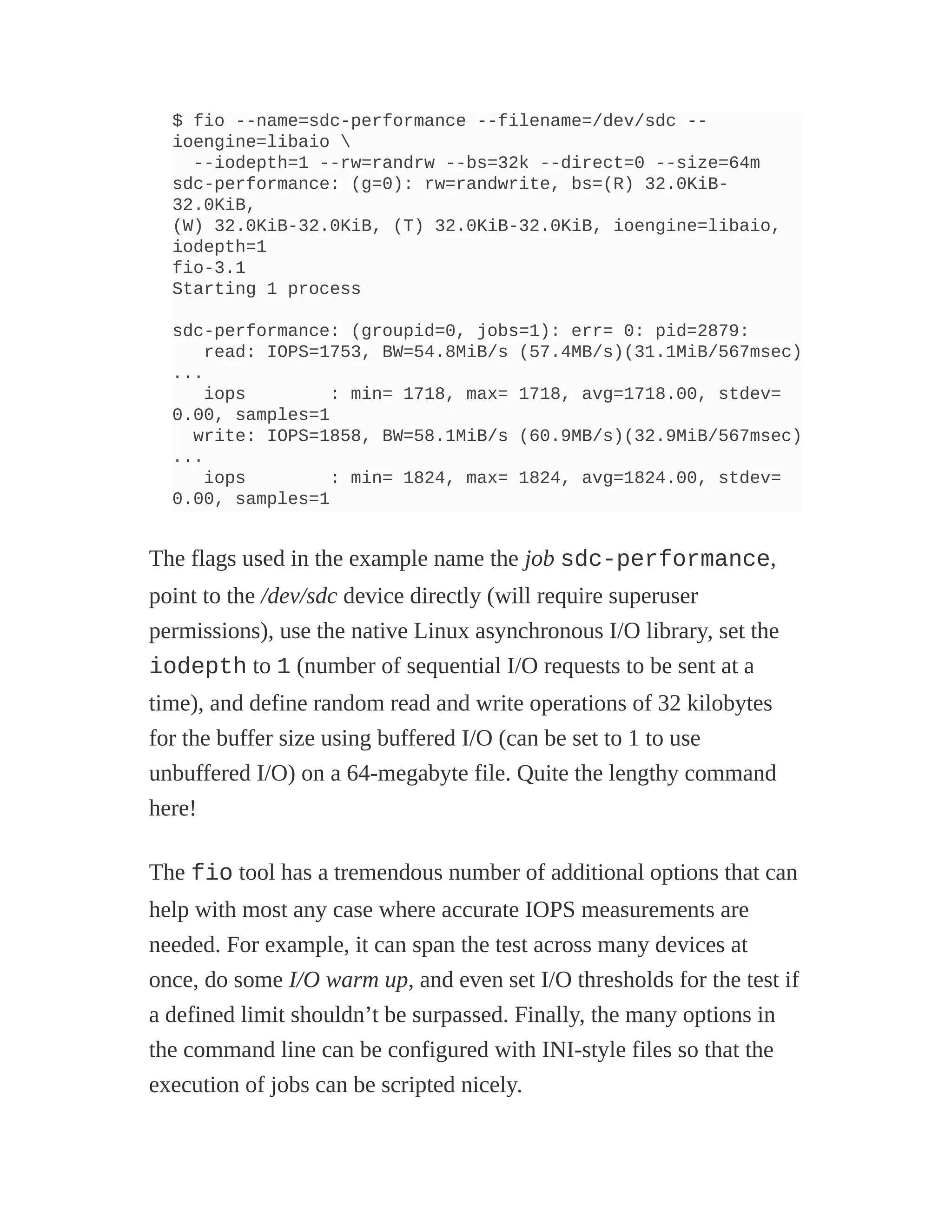 $ fio --name=sdc-performance --filename=/dev/sdc --
ioengine=libaio 
--iodepth=1 --rw=randrw --bs=32k --direct=0 --size=64m
sdc-performance: (g=0): rw=randwrite, bs=(R) 32.0KiB-
32.0KiB,
(W) 32.0KiB-32.0KiB, (T) 32.0KiB-32.0KiB, ioengine=libaio,
iodepth=1
fio-3.1
Starting 1 process
sdc-performance: (groupid=0, jobs=1): err= 0: pid=2879:
read: IOPS=1753, BW=54.8MiB/s (57.4MB/s)(31.1MiB/567msec)
...
iops : min= 1718, max= 1718, avg=1718.00, stdev=
0.00, samples=1
write: IOPS=1858, BW=58.1MiB/s (60.9MB/s)(32.9MiB/567msec)
...
iops : min= 1824, max= 1824, avg=1824.00, stdev=
0.00, samples=1
The flags used in the example name the job sdc-performance,
point to the /dev/sdc device directly (will require superuser
permissions), use the native Linux asynchronous I/O library, set the
iodepth to 1 (number of sequential I/O requests to be sent at a
time), and define random read and write operations of 32 kilobytes
for the buffer size using buffered I/O (can be set to 1 to use
unbuffered I/O) on a 64-megabyte file. Quite the lengthy command
here!
The fio tool has a tremendous number of additional options that can
help with most any case where accurate IOPS measurements are
needed. For example, it can span the test across many devices at
once, do some I/O warm up, and even set I/O thresholds for the test if
a defined limit shouldn’t be surpassed. Finally, the many options in
the command line can be configured with INI-style files so that the
execution of jobs can be scripted nicely.
 