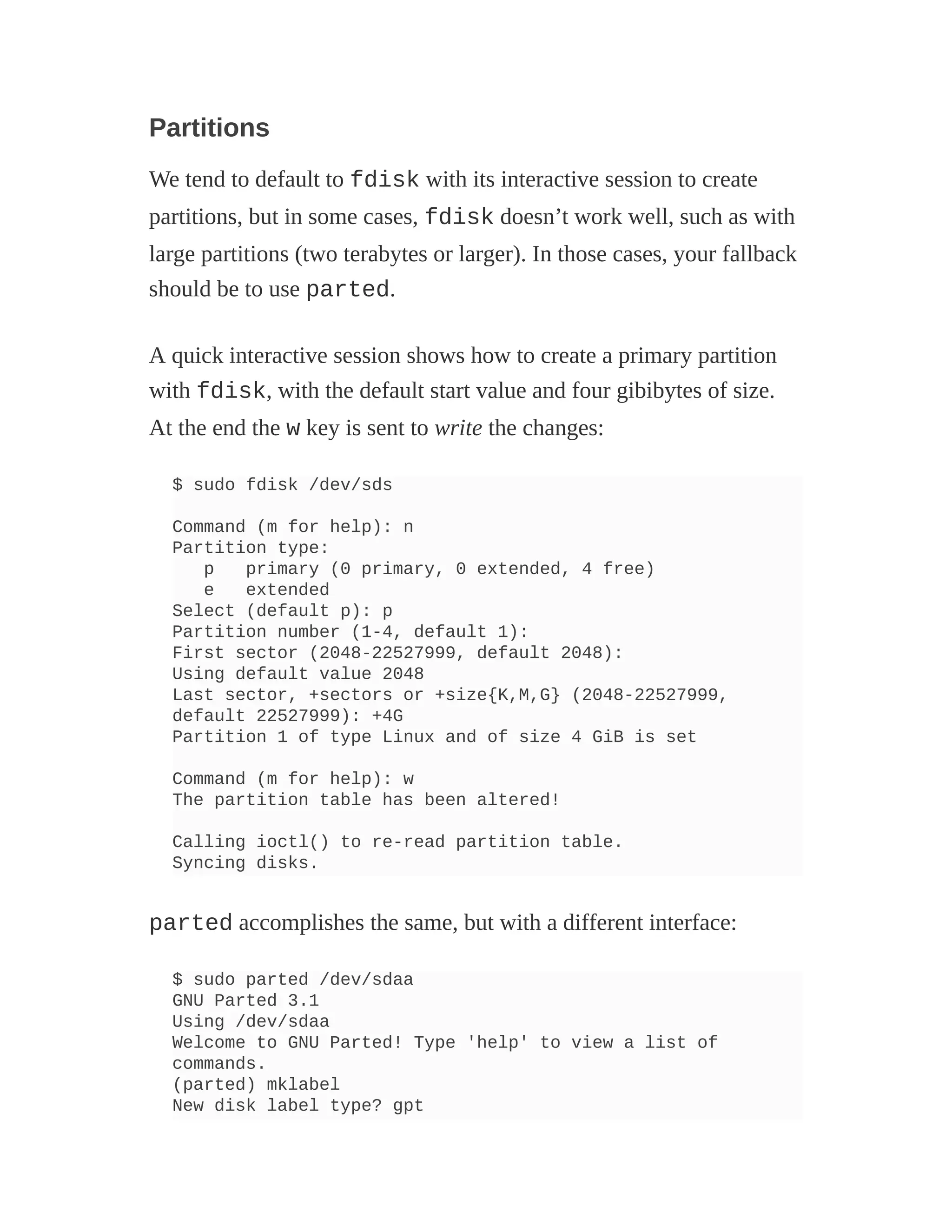 Partitions
We tend to default to fdisk with its interactive session to create
partitions, but in some cases, fdisk doesn’t work well, such as with
large partitions (two terabytes or larger). In those cases, your fallback
should be to use parted.
A quick interactive session shows how to create a primary partition
with fdisk, with the default start value and four gibibytes of size.
At the end the w key is sent to write the changes:
$ sudo fdisk /dev/sds
Command (m for help): n
Partition type:
p primary (0 primary, 0 extended, 4 free)
e extended
Select (default p): p
Partition number (1-4, default 1):
First sector (2048-22527999, default 2048):
Using default value 2048
Last sector, +sectors or +size{K,M,G} (2048-22527999,
default 22527999): +4G
Partition 1 of type Linux and of size 4 GiB is set
Command (m for help): w
The partition table has been altered!
Calling ioctl() to re-read partition table.
Syncing disks.
parted accomplishes the same, but with a different interface:
$ sudo parted /dev/sdaa
GNU Parted 3.1
Using /dev/sdaa
Welcome to GNU Parted! Type 'help' to view a list of
commands.
(parted) mklabel
New disk label type? gpt
 