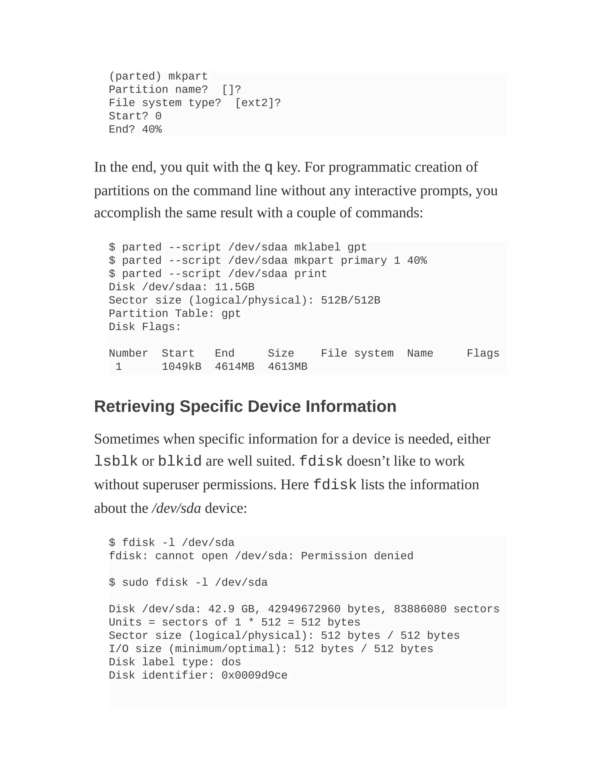 (parted) mkpart
Partition name? []?
File system type? [ext2]?
Start? 0
End? 40%
In the end, you quit with the q key. For programmatic creation of
partitions on the command line without any interactive prompts, you
accomplish the same result with a couple of commands:
$ parted --script /dev/sdaa mklabel gpt
$ parted --script /dev/sdaa mkpart primary 1 40%
$ parted --script /dev/sdaa print
Disk /dev/sdaa: 11.5GB
Sector size (logical/physical): 512B/512B
Partition Table: gpt
Disk Flags:
Number Start End Size File system Name Flags
1 1049kB 4614MB 4613MB
Retrieving Specific Device Information
Sometimes when specific information for a device is needed, either
lsblk or blkid are well suited. fdisk doesn’t like to work
without superuser permissions. Here fdisk lists the information
about the /dev/sda device:
$ fdisk -l /dev/sda
fdisk: cannot open /dev/sda: Permission denied
$ sudo fdisk -l /dev/sda
Disk /dev/sda: 42.9 GB, 42949672960 bytes, 83886080 sectors
Units = sectors of 1 * 512 = 512 bytes
Sector size (logical/physical): 512 bytes / 512 bytes
I/O size (minimum/optimal): 512 bytes / 512 bytes
Disk label type: dos
Disk identifier: 0x0009d9ce
 