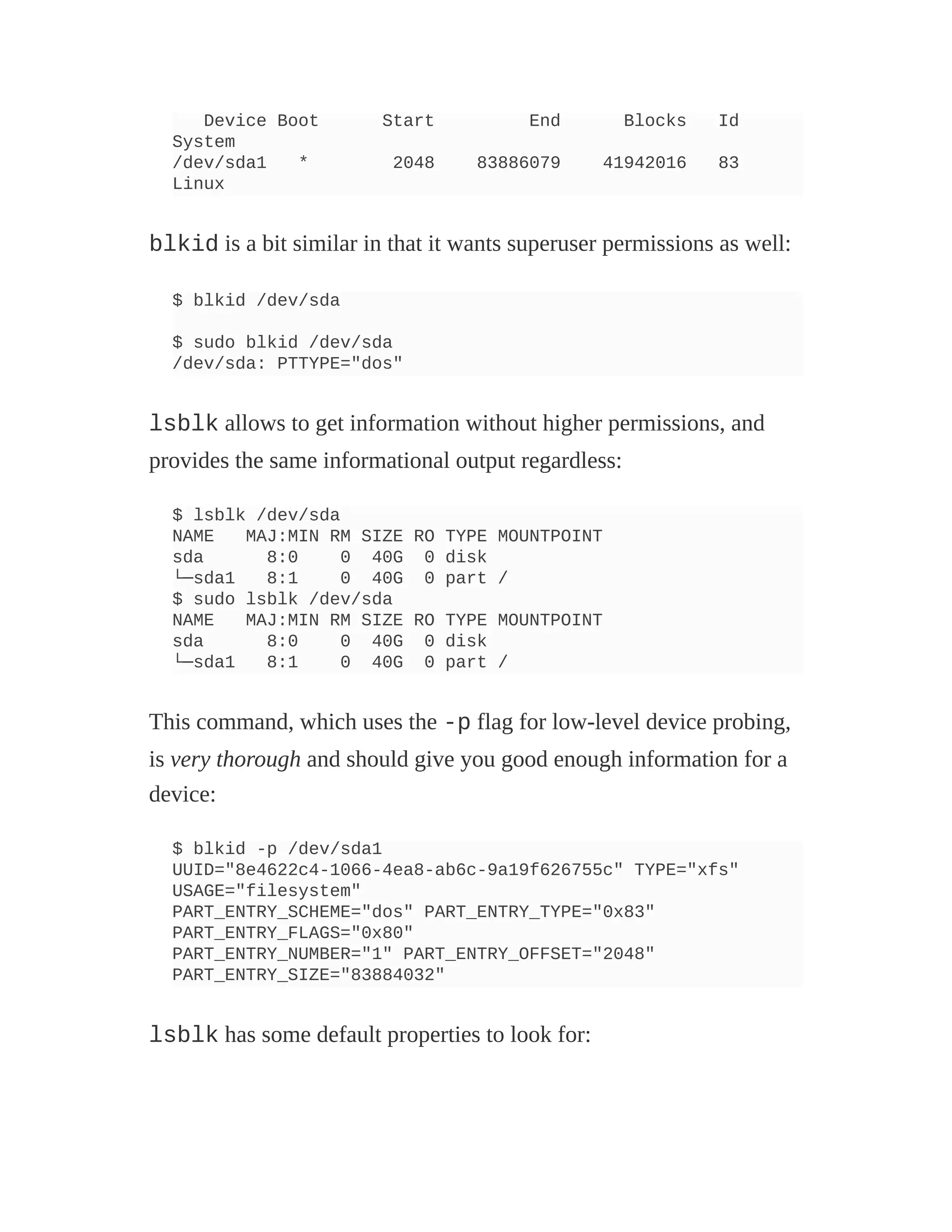 Device Boot Start End Blocks Id
System
/dev/sda1 * 2048 83886079 41942016 83
Linux
blkid is a bit similar in that it wants superuser permissions as well:
$ blkid /dev/sda
$ sudo blkid /dev/sda
/dev/sda: PTTYPE="dos"
lsblk allows to get information without higher permissions, and
provides the same informational output regardless:
$ lsblk /dev/sda
NAME MAJ:MIN RM SIZE RO TYPE MOUNTPOINT
sda 8:0 0 40G 0 disk
└─sda1 8:1 0 40G 0 part /
$ sudo lsblk /dev/sda
NAME MAJ:MIN RM SIZE RO TYPE MOUNTPOINT
sda 8:0 0 40G 0 disk
└─sda1 8:1 0 40G 0 part /
This command, which uses the -p flag for low-level device probing,
is very thorough and should give you good enough information for a
device:
$ blkid -p /dev/sda1
UUID="8e4622c4-1066-4ea8-ab6c-9a19f626755c" TYPE="xfs"
USAGE="filesystem"
PART_ENTRY_SCHEME="dos" PART_ENTRY_TYPE="0x83"
PART_ENTRY_FLAGS="0x80"
PART_ENTRY_NUMBER="1" PART_ENTRY_OFFSET="2048"
PART_ENTRY_SIZE="83884032"
lsblk has some default properties to look for:
 