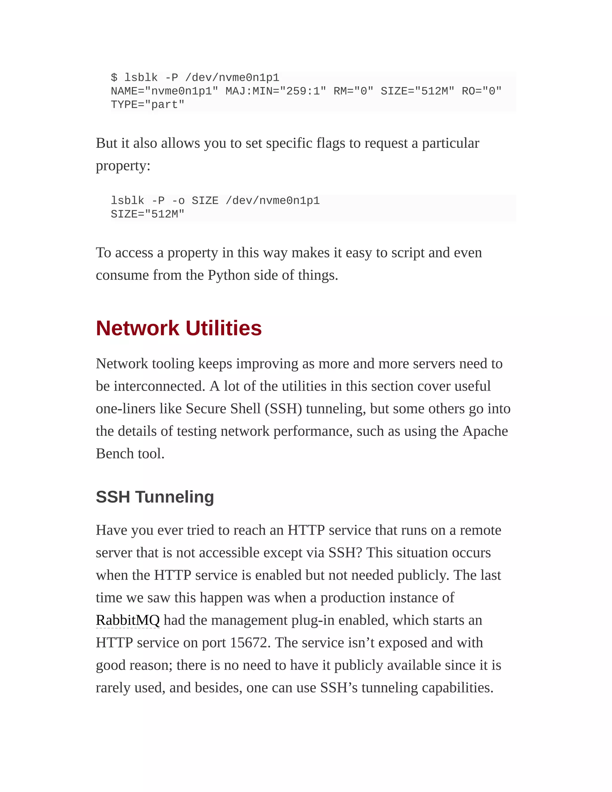 $ lsblk -P /dev/nvme0n1p1
NAME="nvme0n1p1" MAJ:MIN="259:1" RM="0" SIZE="512M" RO="0"
TYPE="part"
But it also allows you to set specific flags to request a particular
property:
lsblk -P -o SIZE /dev/nvme0n1p1
SIZE="512M"
To access a property in this way makes it easy to script and even
consume from the Python side of things.
Network Utilities
Network tooling keeps improving as more and more servers need to
be interconnected. A lot of the utilities in this section cover useful
one-liners like Secure Shell (SSH) tunneling, but some others go into
the details of testing network performance, such as using the Apache
Bench tool.
SSH Tunneling
Have you ever tried to reach an HTTP service that runs on a remote
server that is not accessible except via SSH? This situation occurs
when the HTTP service is enabled but not needed publicly. The last
time we saw this happen was when a production instance of
RabbitMQ had the management plug-in enabled, which starts an
HTTP service on port 15672. The service isn’t exposed and with
good reason; there is no need to have it publicly available since it is
rarely used, and besides, one can use SSH’s tunneling capabilities.
 