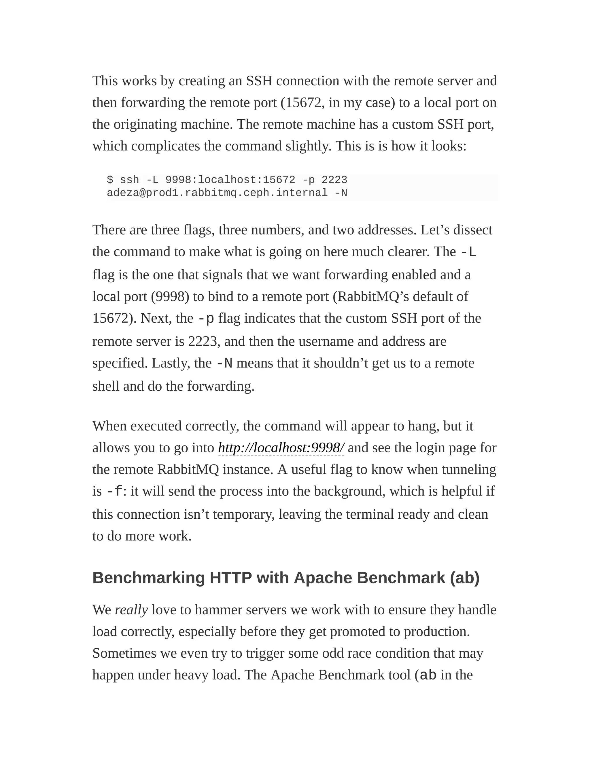 This works by creating an SSH connection with the remote server and
then forwarding the remote port (15672, in my case) to a local port on
the originating machine. The remote machine has a custom SSH port,
which complicates the command slightly. This is is how it looks:
$ ssh -L 9998:localhost:15672 -p 2223
adeza@prod1.rabbitmq.ceph.internal -N
There are three flags, three numbers, and two addresses. Let’s dissect
the command to make what is going on here much clearer. The -L
flag is the one that signals that we want forwarding enabled and a
local port (9998) to bind to a remote port (RabbitMQ’s default of
15672). Next, the -p flag indicates that the custom SSH port of the
remote server is 2223, and then the username and address are
specified. Lastly, the -N means that it shouldn’t get us to a remote
shell and do the forwarding.
When executed correctly, the command will appear to hang, but it
allows you to go into http://localhost:9998/ and see the login page for
the remote RabbitMQ instance. A useful flag to know when tunneling
is -f: it will send the process into the background, which is helpful if
this connection isn’t temporary, leaving the terminal ready and clean
to do more work.
Benchmarking HTTP with Apache Benchmark (ab)
We really love to hammer servers we work with to ensure they handle
load correctly, especially before they get promoted to production.
Sometimes we even try to trigger some odd race condition that may
happen under heavy load. The Apache Benchmark tool (ab in the
 