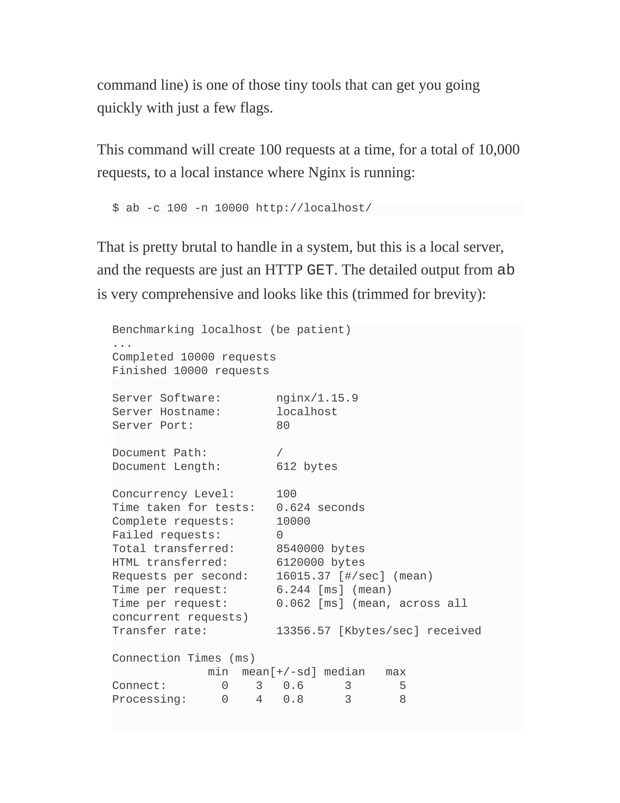 command line) is one of those tiny tools that can get you going
quickly with just a few flags.
This command will create 100 requests at a time, for a total of 10,000
requests, to a local instance where Nginx is running:
$ ab -c 100 -n 10000 http://localhost/
That is pretty brutal to handle in a system, but this is a local server,
and the requests are just an HTTP GET. The detailed output from ab
is very comprehensive and looks like this (trimmed for brevity):
Benchmarking localhost (be patient)
...
Completed 10000 requests
Finished 10000 requests
Server Software: nginx/1.15.9
Server Hostname: localhost
Server Port: 80
Document Path: /
Document Length: 612 bytes
Concurrency Level: 100
Time taken for tests: 0.624 seconds
Complete requests: 10000
Failed requests: 0
Total transferred: 8540000 bytes
HTML transferred: 6120000 bytes
Requests per second: 16015.37 [#/sec] (mean)
Time per request: 6.244 [ms] (mean)
Time per request: 0.062 [ms] (mean, across all
concurrent requests)
Transfer rate: 13356.57 [Kbytes/sec] received
Connection Times (ms)
min mean[+/-sd] median max
Connect: 0 3 0.6 3 5
Processing: 0 4 0.8 3 8
 