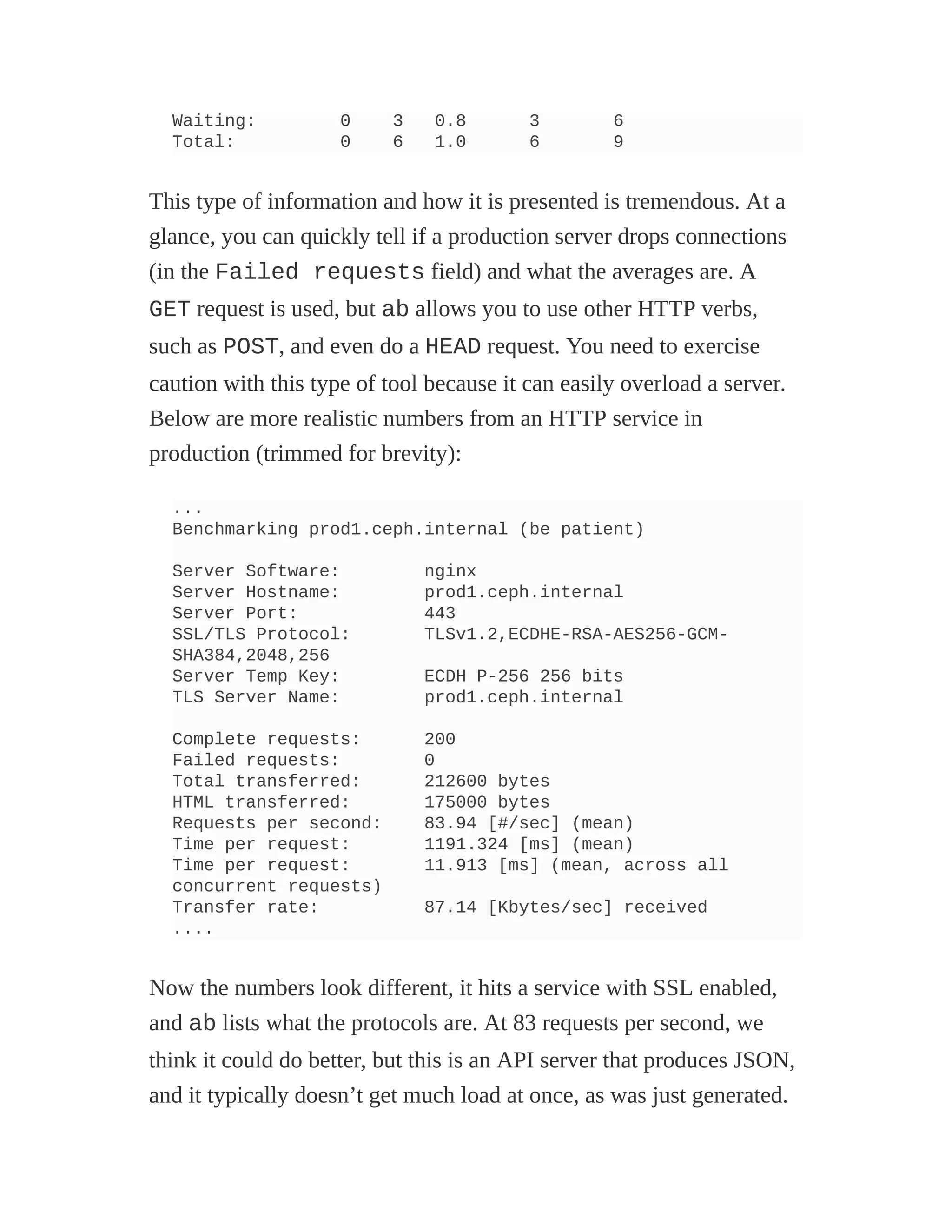 Waiting: 0 3 0.8 3 6
Total: 0 6 1.0 6 9
This type of information and how it is presented is tremendous. At a
glance, you can quickly tell if a production server drops connections
(in the Failed requests field) and what the averages are. A
GET request is used, but ab allows you to use other HTTP verbs,
such as POST, and even do a HEAD request. You need to exercise
caution with this type of tool because it can easily overload a server.
Below are more realistic numbers from an HTTP service in
production (trimmed for brevity):
...
Benchmarking prod1.ceph.internal (be patient)
Server Software: nginx
Server Hostname: prod1.ceph.internal
Server Port: 443
SSL/TLS Protocol: TLSv1.2,ECDHE-RSA-AES256-GCM-
SHA384,2048,256
Server Temp Key: ECDH P-256 256 bits
TLS Server Name: prod1.ceph.internal
Complete requests: 200
Failed requests: 0
Total transferred: 212600 bytes
HTML transferred: 175000 bytes
Requests per second: 83.94 [#/sec] (mean)
Time per request: 1191.324 [ms] (mean)
Time per request: 11.913 [ms] (mean, across all
concurrent requests)
Transfer rate: 87.14 [Kbytes/sec] received
....
Now the numbers look different, it hits a service with SSL enabled,
and ab lists what the protocols are. At 83 requests per second, we
think it could do better, but this is an API server that produces JSON,
and it typically doesn’t get much load at once, as was just generated.
 