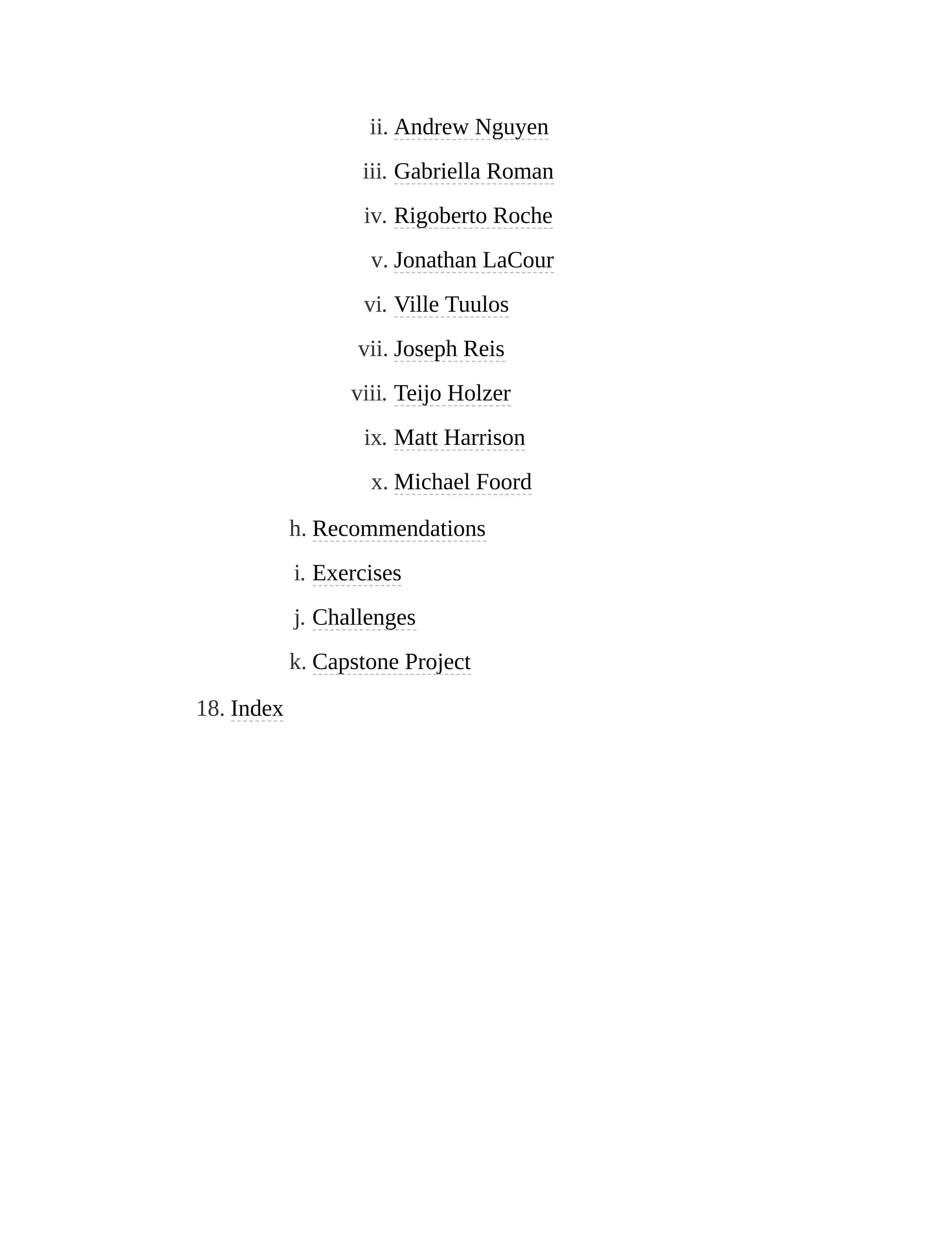 ii. Andrew Nguyen
iii. Gabriella Roman
iv. Rigoberto Roche
v. Jonathan LaCour
vi. Ville Tuulos
vii. Joseph Reis
viii. Teijo Holzer
ix. Matt Harrison
x. Michael Foord
h. Recommendations
i. Exercises
j. Challenges
k. Capstone Project
18. Index
 