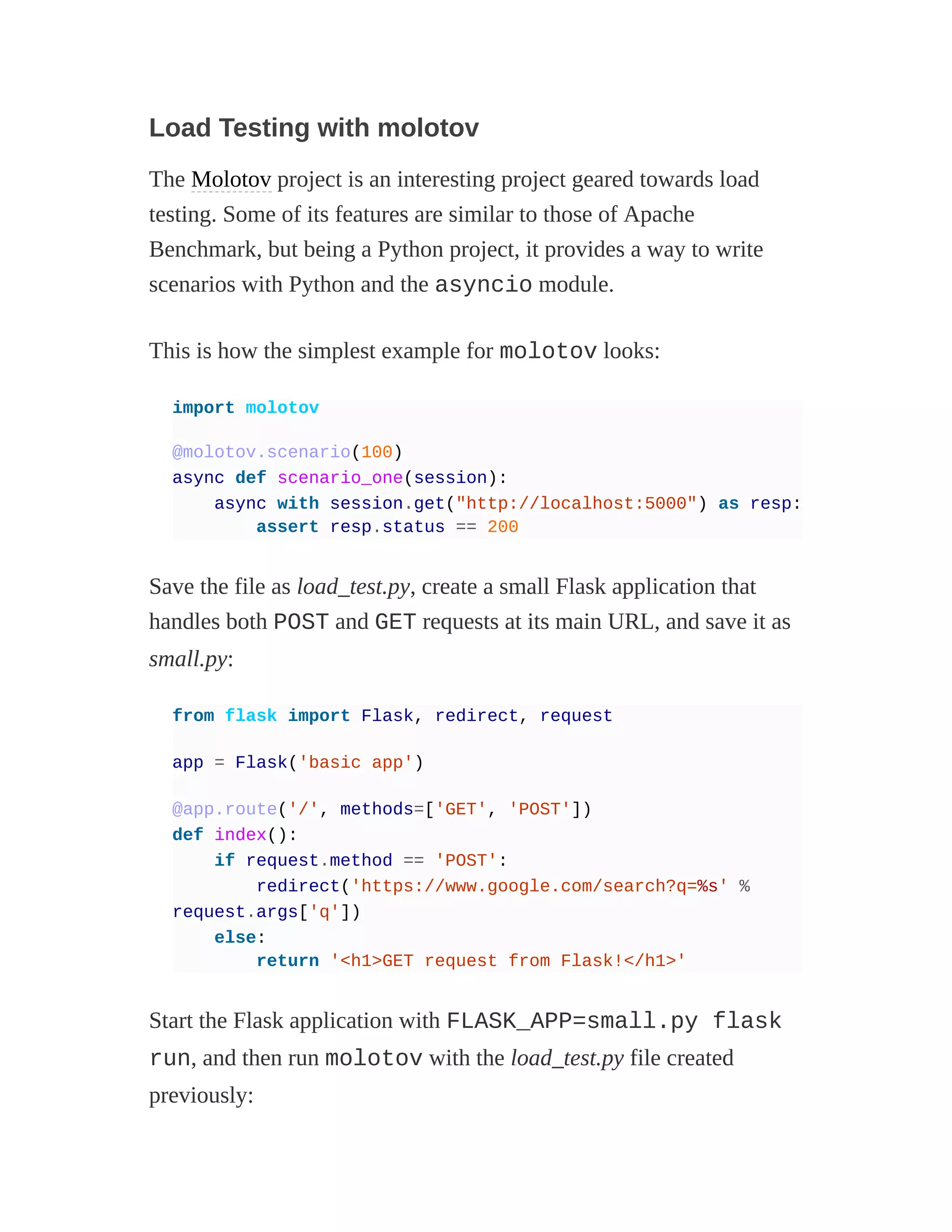 Load Testing with molotov
The Molotov project is an interesting project geared towards load
testing. Some of its features are similar to those of Apache
Benchmark, but being a Python project, it provides a way to write
scenarios with Python and the asyncio module.
This is how the simplest example for molotov looks:
import molotov
@molotov.scenario(100)
async def scenario_one(session):
async with session.get("http://localhost:5000") as resp:
assert resp.status == 200
Save the file as load_test.py, create a small Flask application that
handles both POST and GET requests at its main URL, and save it as
small.py:
from flask import Flask, redirect, request
app = Flask('basic app')
@app.route('/', methods=['GET', 'POST'])
def index():
if request.method == 'POST':
redirect('https://www.google.com/search?q=%s' %
request.args['q'])
else:
return '<h1>GET request from Flask!</h1>'
Start the Flask application with FLASK_APP=small.py flask
run, and then run molotov with the load_test.py file created
previously:
 
