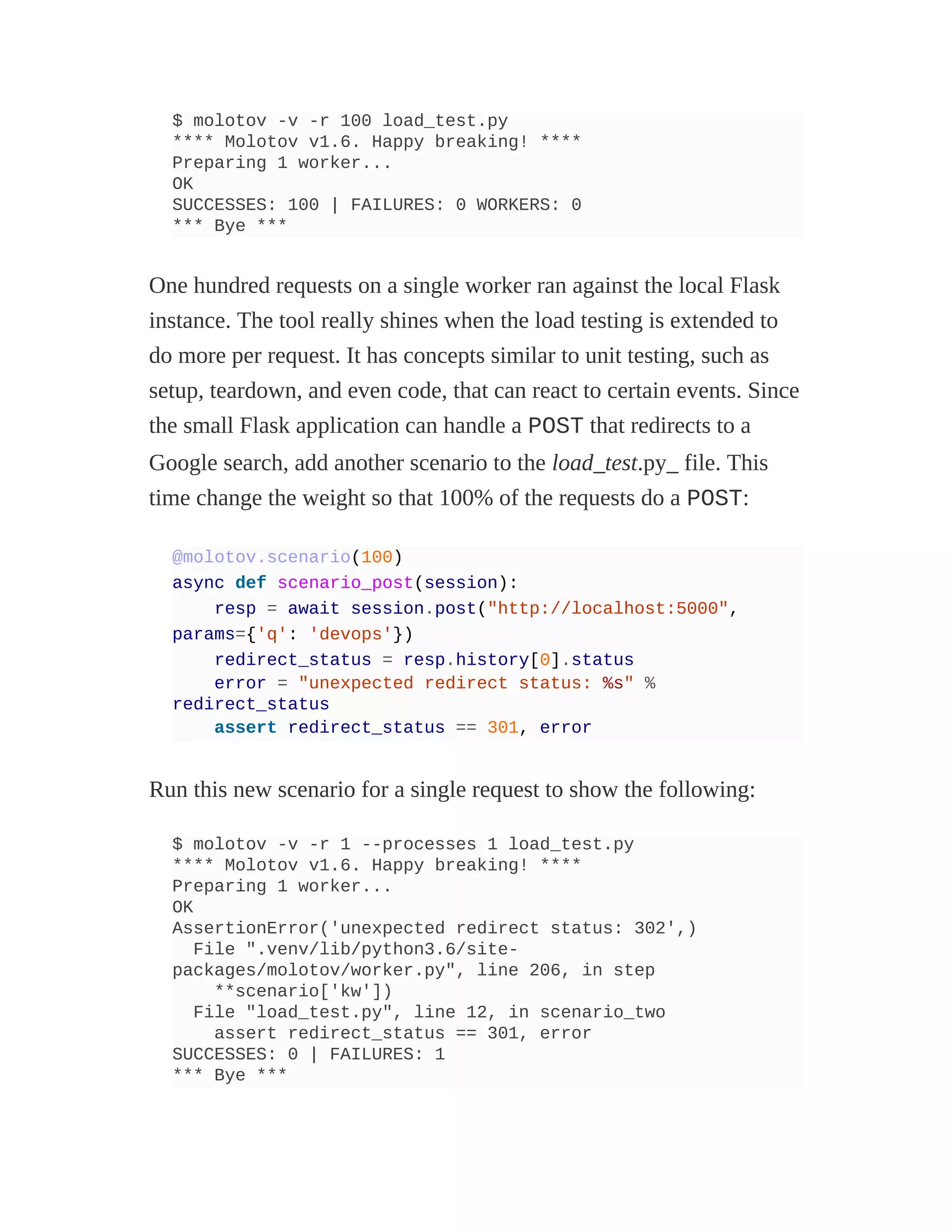 $ molotov -v -r 100 load_test.py
**** Molotov v1.6. Happy breaking! ****
Preparing 1 worker...
OK
SUCCESSES: 100 | FAILURES: 0 WORKERS: 0
*** Bye ***
One hundred requests on a single worker ran against the local Flask
instance. The tool really shines when the load testing is extended to
do more per request. It has concepts similar to unit testing, such as
setup, teardown, and even code, that can react to certain events. Since
the small Flask application can handle a POST that redirects to a
Google search, add another scenario to the load_test.py_ file. This
time change the weight so that 100% of the requests do a POST:
@molotov.scenario(100)
async def scenario_post(session):
resp = await session.post("http://localhost:5000",
params={'q': 'devops'})
redirect_status = resp.history[0].status
error = "unexpected redirect status: %s" %
redirect_status
assert redirect_status == 301, error
Run this new scenario for a single request to show the following:
$ molotov -v -r 1 --processes 1 load_test.py
**** Molotov v1.6. Happy breaking! ****
Preparing 1 worker...
OK
AssertionError('unexpected redirect status: 302',)
File ".venv/lib/python3.6/site-
packages/molotov/worker.py", line 206, in step
**scenario['kw'])
File "load_test.py", line 12, in scenario_two
assert redirect_status == 301, error
SUCCESSES: 0 | FAILURES: 1
*** Bye ***
 