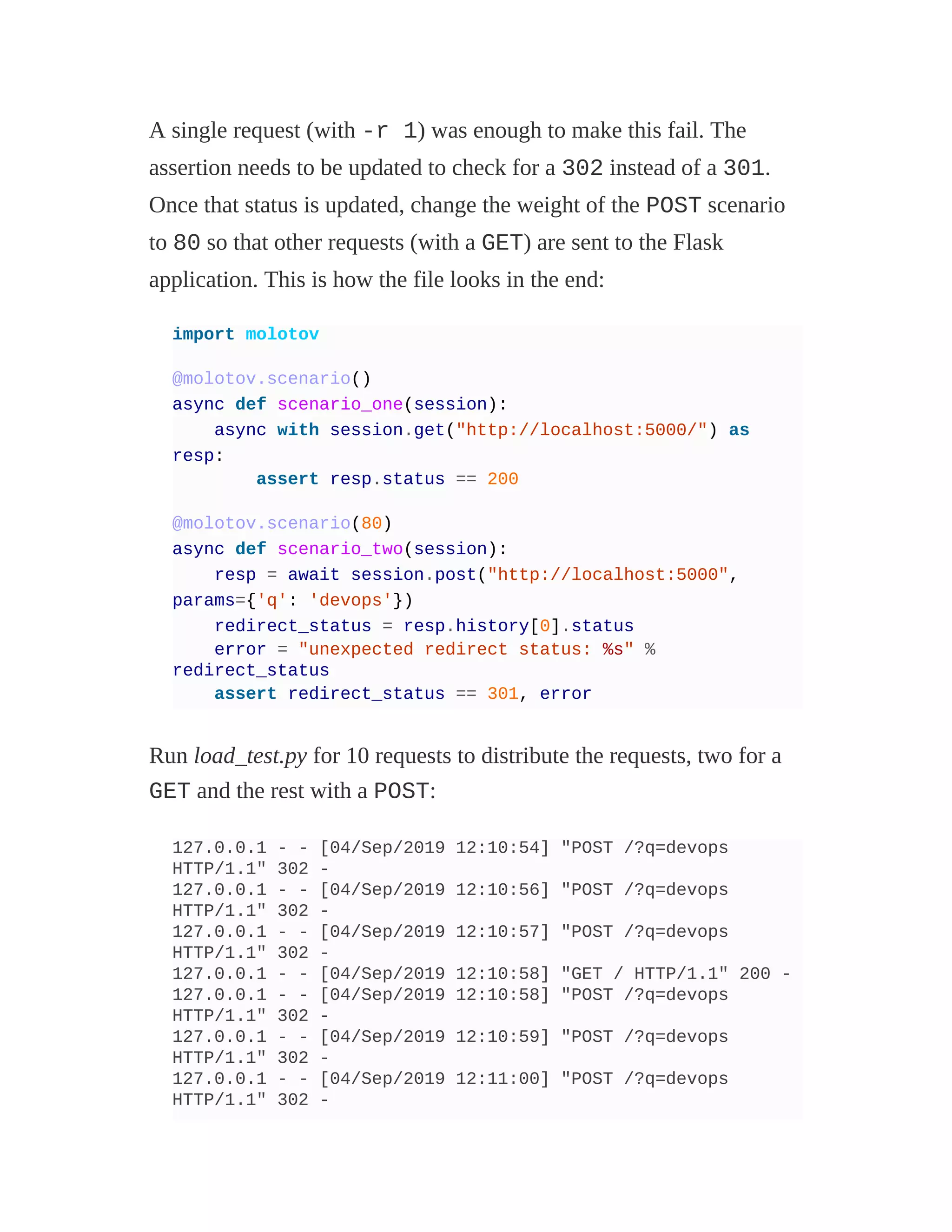 A single request (with -r 1) was enough to make this fail. The
assertion needs to be updated to check for a 302 instead of a 301.
Once that status is updated, change the weight of the POST scenario
to 80 so that other requests (with a GET) are sent to the Flask
application. This is how the file looks in the end:
import molotov
@molotov.scenario()
async def scenario_one(session):
async with session.get("http://localhost:5000/") as
resp:
assert resp.status == 200
@molotov.scenario(80)
async def scenario_two(session):
resp = await session.post("http://localhost:5000",
params={'q': 'devops'})
redirect_status = resp.history[0].status
error = "unexpected redirect status: %s" %
redirect_status
assert redirect_status == 301, error
Run load_test.py for 10 requests to distribute the requests, two for a
GET and the rest with a POST:
127.0.0.1 - - [04/Sep/2019 12:10:54] "POST /?q=devops
HTTP/1.1" 302 -
127.0.0.1 - - [04/Sep/2019 12:10:56] "POST /?q=devops
HTTP/1.1" 302 -
127.0.0.1 - - [04/Sep/2019 12:10:57] "POST /?q=devops
HTTP/1.1" 302 -
127.0.0.1 - - [04/Sep/2019 12:10:58] "GET / HTTP/1.1" 200 -
127.0.0.1 - - [04/Sep/2019 12:10:58] "POST /?q=devops
HTTP/1.1" 302 -
127.0.0.1 - - [04/Sep/2019 12:10:59] "POST /?q=devops
HTTP/1.1" 302 -
127.0.0.1 - - [04/Sep/2019 12:11:00] "POST /?q=devops
HTTP/1.1" 302 -
 