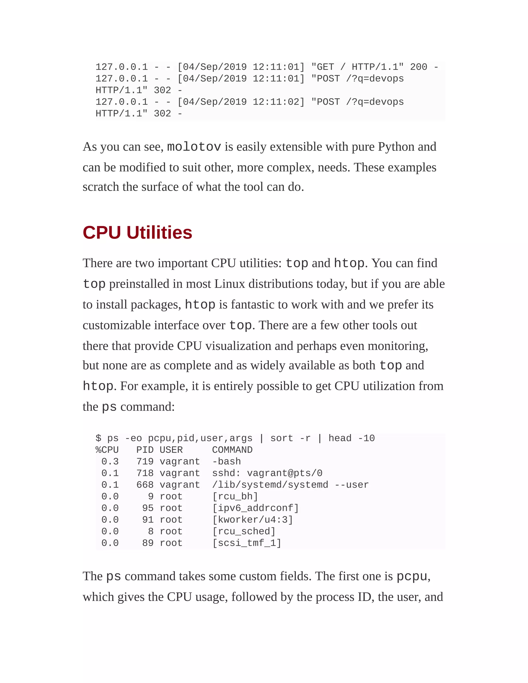 127.0.0.1 - - [04/Sep/2019 12:11:01] "GET / HTTP/1.1" 200 -
127.0.0.1 - - [04/Sep/2019 12:11:01] "POST /?q=devops
HTTP/1.1" 302 -
127.0.0.1 - - [04/Sep/2019 12:11:02] "POST /?q=devops
HTTP/1.1" 302 -
As you can see, molotov is easily extensible with pure Python and
can be modified to suit other, more complex, needs. These examples
scratch the surface of what the tool can do.
CPU Utilities
There are two important CPU utilities: top and htop. You can find
top preinstalled in most Linux distributions today, but if you are able
to install packages, htop is fantastic to work with and we prefer its
customizable interface over top. There are a few other tools out
there that provide CPU visualization and perhaps even monitoring,
but none are as complete and as widely available as both top and
htop. For example, it is entirely possible to get CPU utilization from
the ps command:
$ ps -eo pcpu,pid,user,args | sort -r | head -10
%CPU PID USER COMMAND
0.3 719 vagrant -bash
0.1 718 vagrant sshd: vagrant@pts/0
0.1 668 vagrant /lib/systemd/systemd --user
0.0 9 root [rcu_bh]
0.0 95 root [ipv6_addrconf]
0.0 91 root [kworker/u4:3]
0.0 8 root [rcu_sched]
0.0 89 root [scsi_tmf_1]
The ps command takes some custom fields. The first one is pcpu,
which gives the CPU usage, followed by the process ID, the user, and
 