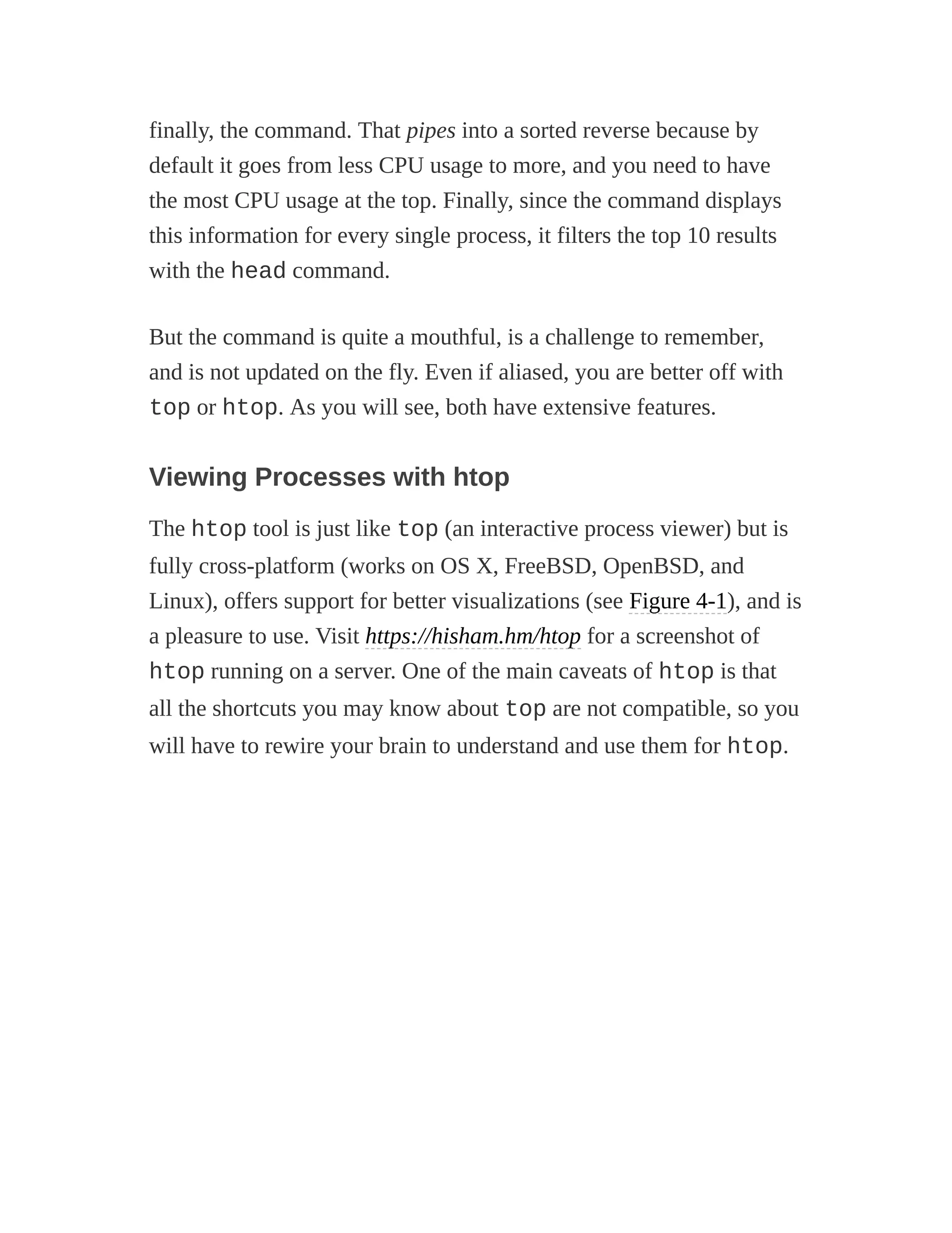 finally, the command. That pipes into a sorted reverse because by
default it goes from less CPU usage to more, and you need to have
the most CPU usage at the top. Finally, since the command displays
this information for every single process, it filters the top 10 results
with the head command.
But the command is quite a mouthful, is a challenge to remember,
and is not updated on the fly. Even if aliased, you are better off with
top or htop. As you will see, both have extensive features.
Viewing Processes with htop
The htop tool is just like top (an interactive process viewer) but is
fully cross-platform (works on OS X, FreeBSD, OpenBSD, and
Linux), offers support for better visualizations (see Figure 4-1), and is
a pleasure to use. Visit https://hisham.hm/htop for a screenshot of
htop running on a server. One of the main caveats of htop is that
all the shortcuts you may know about top are not compatible, so you
will have to rewire your brain to understand and use them for htop.
 