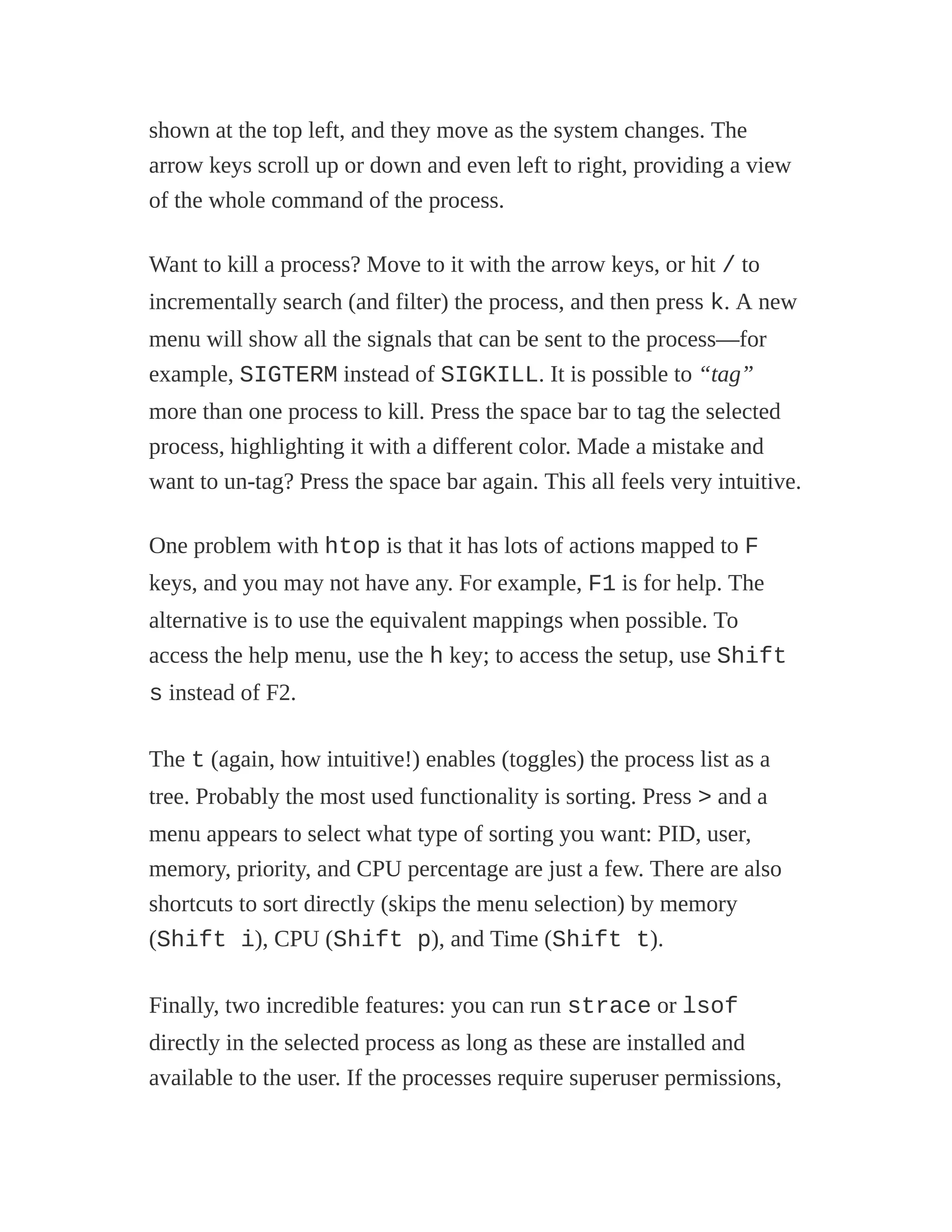 shown at the top left, and they move as the system changes. The
arrow keys scroll up or down and even left to right, providing a view
of the whole command of the process.
Want to kill a process? Move to it with the arrow keys, or hit / to
incrementally search (and filter) the process, and then press k. A new
menu will show all the signals that can be sent to the process—for
example, SIGTERM instead of SIGKILL. It is possible to “tag”
more than one process to kill. Press the space bar to tag the selected
process, highlighting it with a different color. Made a mistake and
want to un-tag? Press the space bar again. This all feels very intuitive.
One problem with htop is that it has lots of actions mapped to F
keys, and you may not have any. For example, F1 is for help. The
alternative is to use the equivalent mappings when possible. To
access the help menu, use the h key; to access the setup, use Shift
s instead of F2.
The t (again, how intuitive!) enables (toggles) the process list as a
tree. Probably the most used functionality is sorting. Press > and a
menu appears to select what type of sorting you want: PID, user,
memory, priority, and CPU percentage are just a few. There are also
shortcuts to sort directly (skips the menu selection) by memory
(Shift i), CPU (Shift p), and Time (Shift t).
Finally, two incredible features: you can run strace or lsof
directly in the selected process as long as these are installed and
available to the user. If the processes require superuser permissions,
 