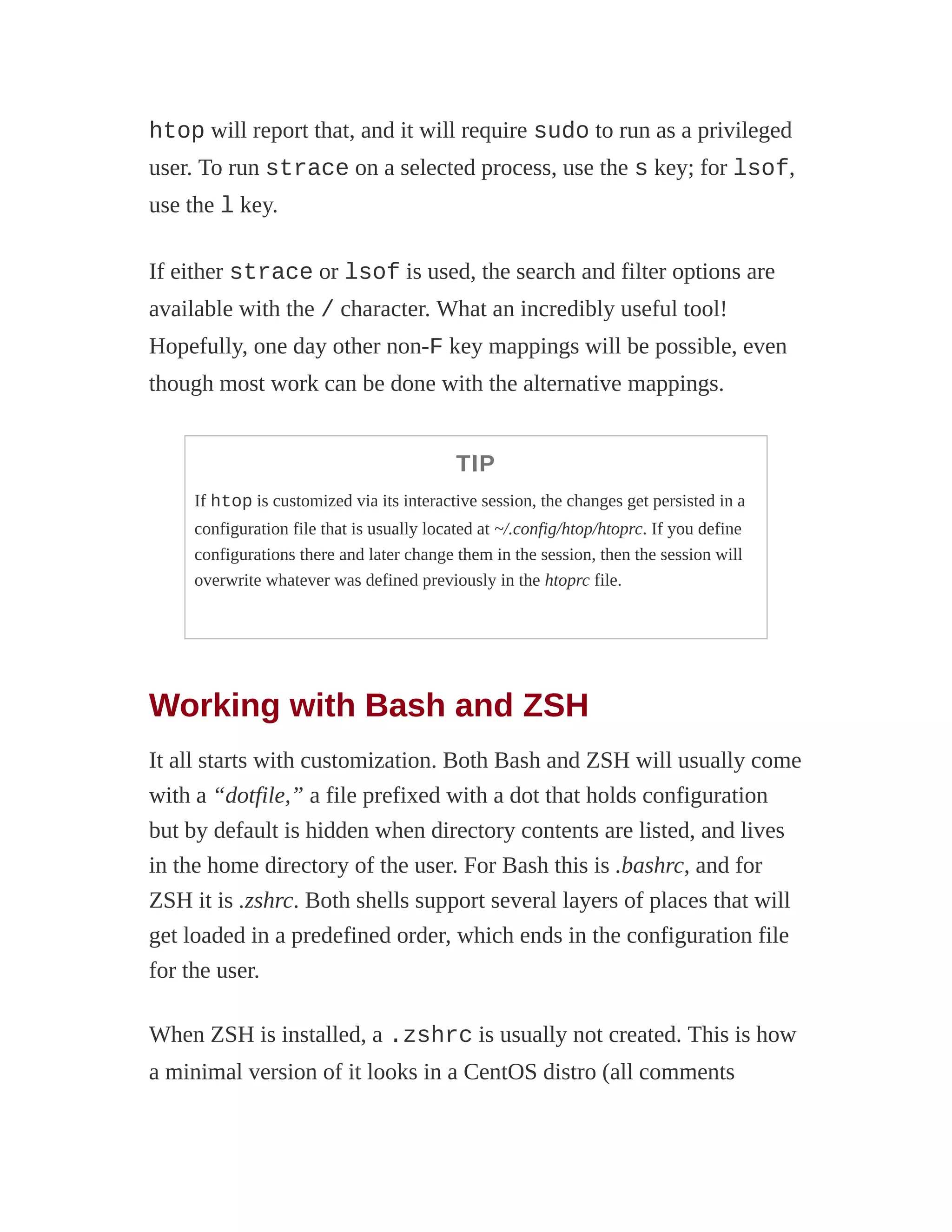 htop will report that, and it will require sudo to run as a privileged
user. To run strace on a selected process, use the s key; for lsof,
use the l key.
If either strace or lsof is used, the search and filter options are
available with the / character. What an incredibly useful tool!
Hopefully, one day other non-F key mappings will be possible, even
though most work can be done with the alternative mappings.
TIP
If htop is customized via its interactive session, the changes get persisted in a
configuration file that is usually located at ~/.config/htop/htoprc. If you define
configurations there and later change them in the session, then the session will
overwrite whatever was defined previously in the htoprc file.
Working with Bash and ZSH
It all starts with customization. Both Bash and ZSH will usually come
with a “dotfile,” a file prefixed with a dot that holds configuration
but by default is hidden when directory contents are listed, and lives
in the home directory of the user. For Bash this is .bashrc, and for
ZSH it is .zshrc. Both shells support several layers of places that will
get loaded in a predefined order, which ends in the configuration file
for the user.
When ZSH is installed, a .zshrc is usually not created. This is how
a minimal version of it looks in a CentOS distro (all comments
 