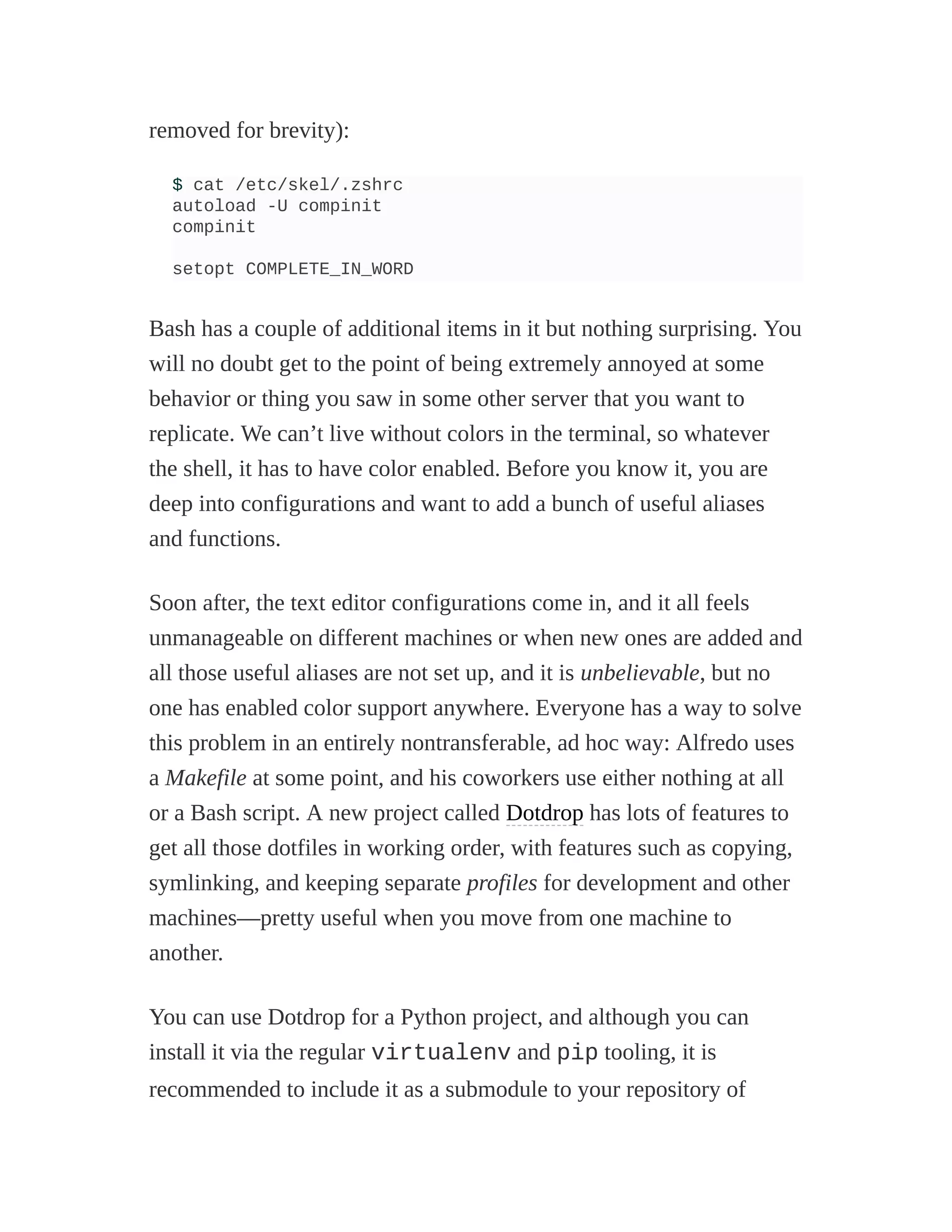 removed for brevity):
$ cat /etc/skel/.zshrc
autoload -U compinit
compinit
setopt COMPLETE_IN_WORD
Bash has a couple of additional items in it but nothing surprising. You
will no doubt get to the point of being extremely annoyed at some
behavior or thing you saw in some other server that you want to
replicate. We can’t live without colors in the terminal, so whatever
the shell, it has to have color enabled. Before you know it, you are
deep into configurations and want to add a bunch of useful aliases
and functions.
Soon after, the text editor configurations come in, and it all feels
unmanageable on different machines or when new ones are added and
all those useful aliases are not set up, and it is unbelievable, but no
one has enabled color support anywhere. Everyone has a way to solve
this problem in an entirely nontransferable, ad hoc way: Alfredo uses
a Makefile at some point, and his coworkers use either nothing at all
or a Bash script. A new project called Dotdrop has lots of features to
get all those dotfiles in working order, with features such as copying,
symlinking, and keeping separate profiles for development and other
machines—pretty useful when you move from one machine to
another.
You can use Dotdrop for a Python project, and although you can
install it via the regular virtualenv and pip tooling, it is
recommended to include it as a submodule to your repository of
 