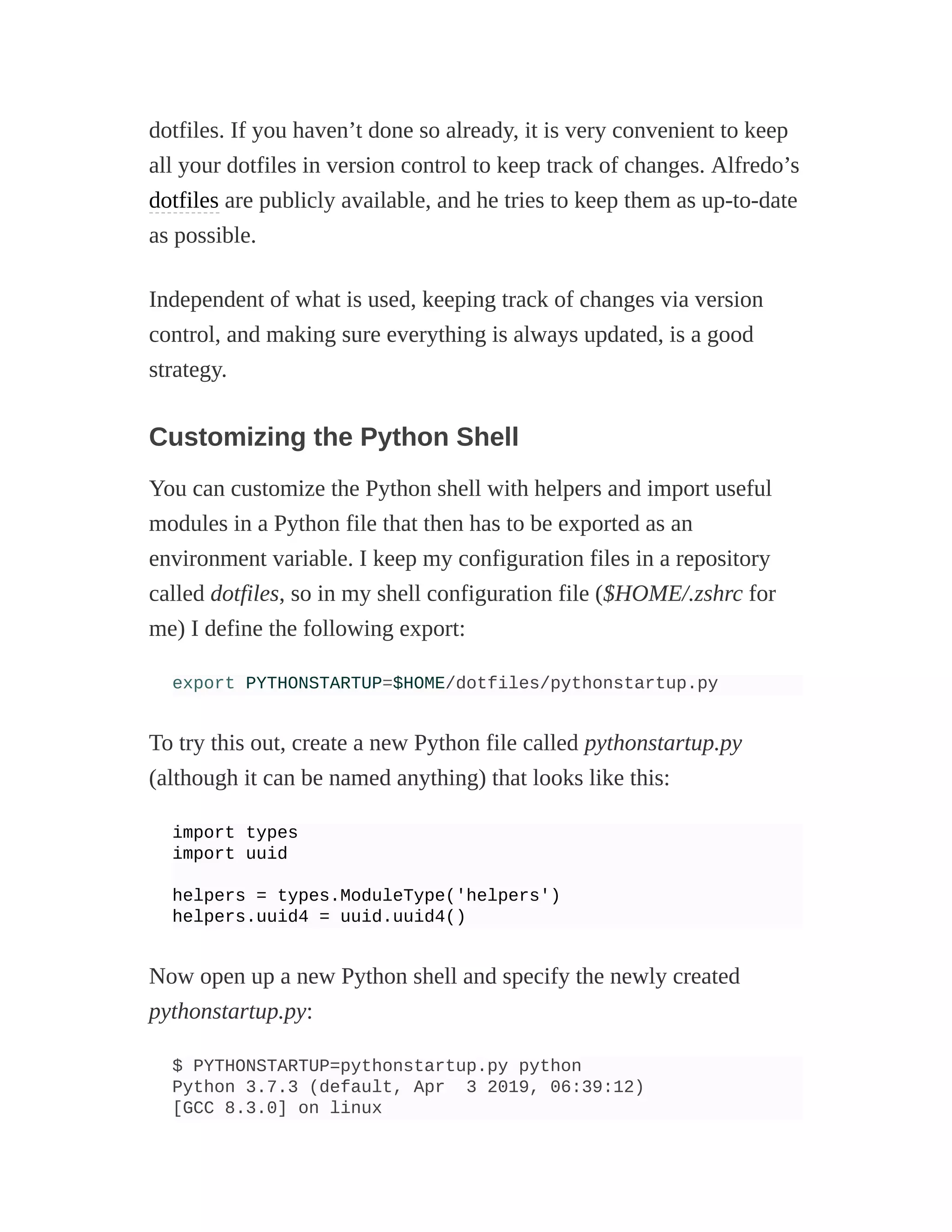 dotfiles. If you haven’t done so already, it is very convenient to keep
all your dotfiles in version control to keep track of changes. Alfredo’s
dotfiles are publicly available, and he tries to keep them as up-to-date
as possible.
Independent of what is used, keeping track of changes via version
control, and making sure everything is always updated, is a good
strategy.
Customizing the Python Shell
You can customize the Python shell with helpers and import useful
modules in a Python file that then has to be exported as an
environment variable. I keep my configuration files in a repository
called dotfiles, so in my shell configuration file ($HOME/.zshrc for
me) I define the following export:
export PYTHONSTARTUP=$HOME/dotfiles/pythonstartup.py
To try this out, create a new Python file called pythonstartup.py
(although it can be named anything) that looks like this:
import types
import uuid
helpers = types.ModuleType('helpers')
helpers.uuid4 = uuid.uuid4()
Now open up a new Python shell and specify the newly created
pythonstartup.py:
$ PYTHONSTARTUP=pythonstartup.py python
Python 3.7.3 (default, Apr 3 2019, 06:39:12)
[GCC 8.3.0] on linux
 