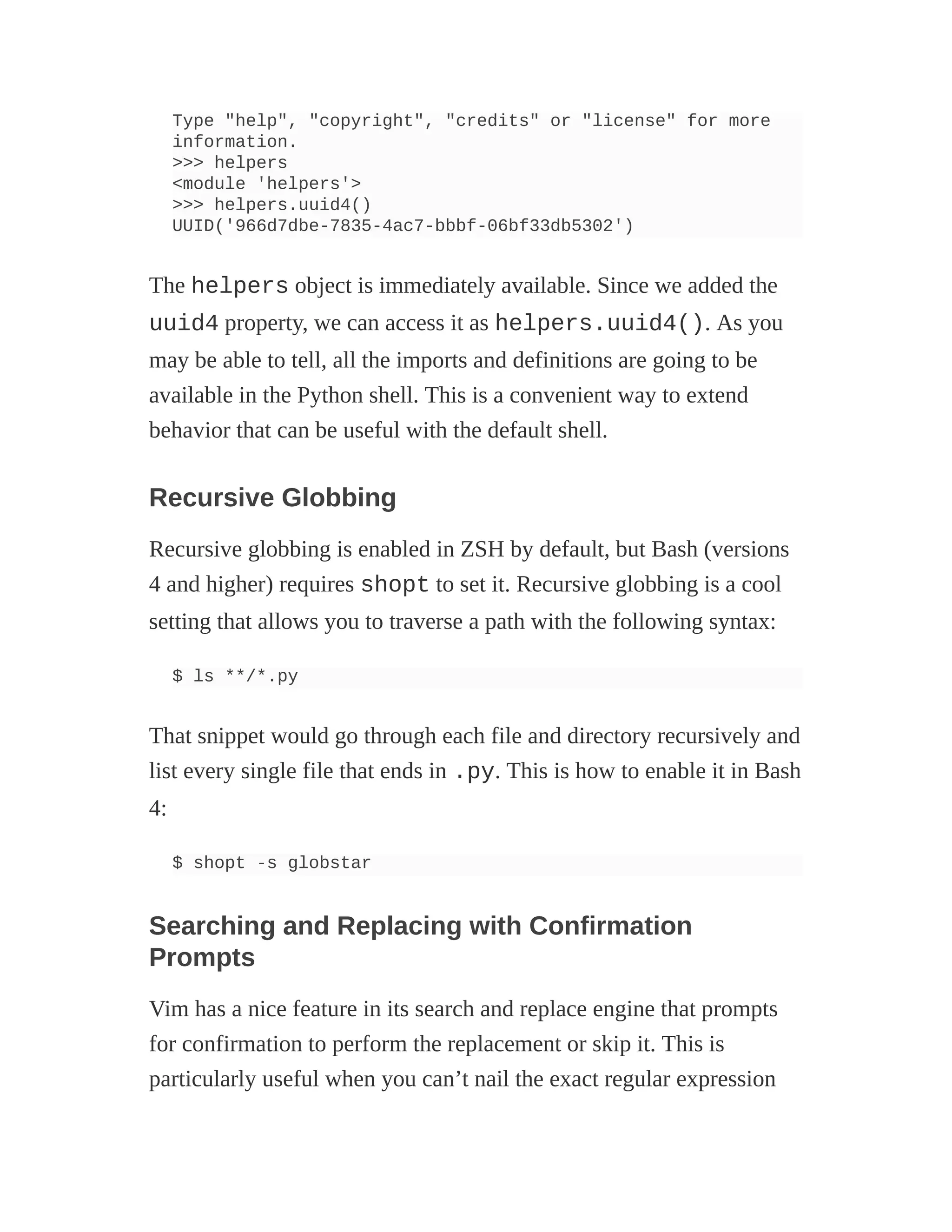 Type "help", "copyright", "credits" or "license" for more
information.
>>> helpers
<module 'helpers'>
>>> helpers.uuid4()
UUID('966d7dbe-7835-4ac7-bbbf-06bf33db5302')
The helpers object is immediately available. Since we added the
uuid4 property, we can access it as helpers.uuid4(). As you
may be able to tell, all the imports and definitions are going to be
available in the Python shell. This is a convenient way to extend
behavior that can be useful with the default shell.
Recursive Globbing
Recursive globbing is enabled in ZSH by default, but Bash (versions
4 and higher) requires shopt to set it. Recursive globbing is a cool
setting that allows you to traverse a path with the following syntax:
$ ls **/*.py
That snippet would go through each file and directory recursively and
list every single file that ends in .py. This is how to enable it in Bash
4:
$ shopt -s globstar
Searching and Replacing with Confirmation
Prompts
Vim has a nice feature in its search and replace engine that prompts
for confirmation to perform the replacement or skip it. This is
particularly useful when you can’t nail the exact regular expression
 