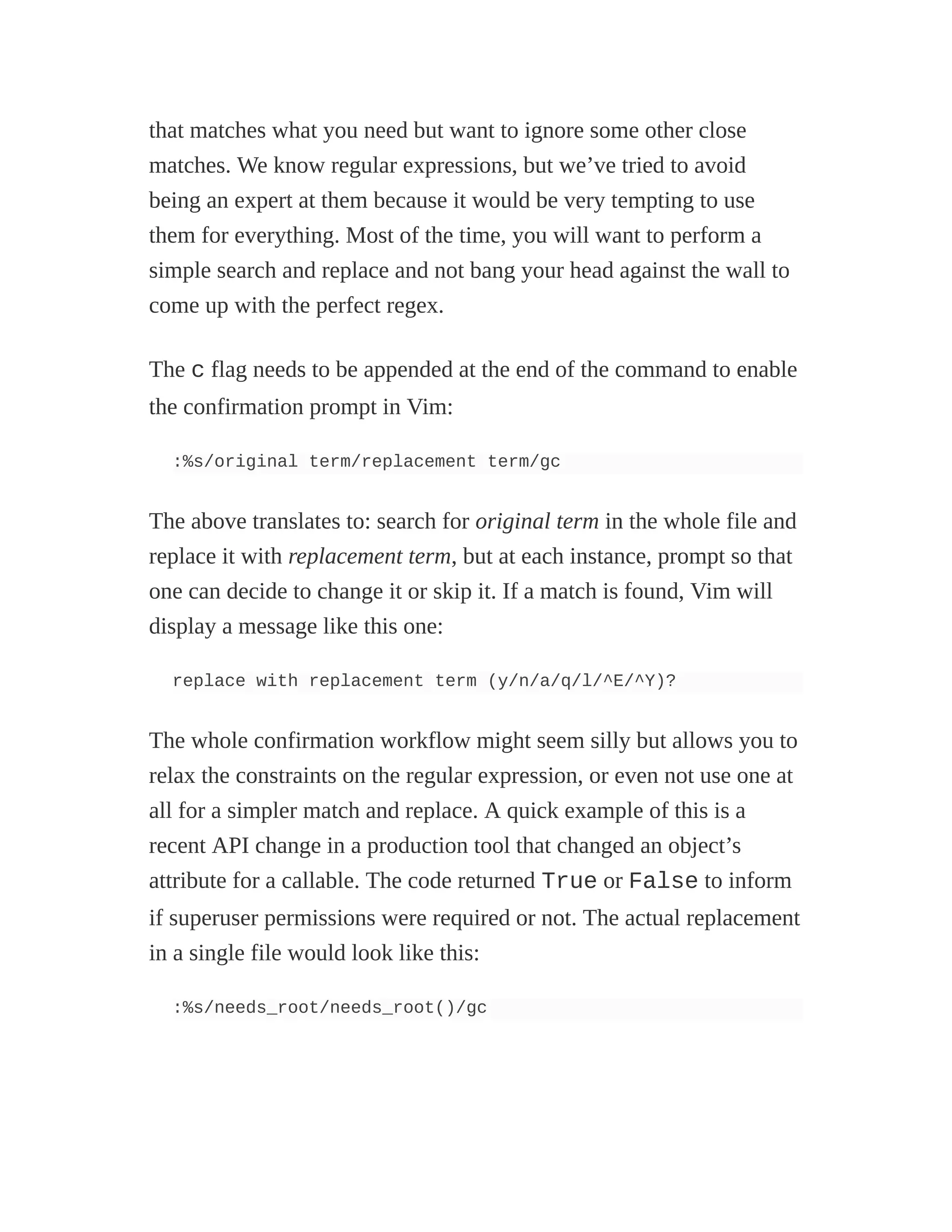 that matches what you need but want to ignore some other close
matches. We know regular expressions, but we’ve tried to avoid
being an expert at them because it would be very tempting to use
them for everything. Most of the time, you will want to perform a
simple search and replace and not bang your head against the wall to
come up with the perfect regex.
The c flag needs to be appended at the end of the command to enable
the confirmation prompt in Vim:
:%s/original term/replacement term/gc
The above translates to: search for original term in the whole file and
replace it with replacement term, but at each instance, prompt so that
one can decide to change it or skip it. If a match is found, Vim will
display a message like this one:
replace with replacement term (y/n/a/q/l/^E/^Y)?
The whole confirmation workflow might seem silly but allows you to
relax the constraints on the regular expression, or even not use one at
all for a simpler match and replace. A quick example of this is a
recent API change in a production tool that changed an object’s
attribute for a callable. The code returned True or False to inform
if superuser permissions were required or not. The actual replacement
in a single file would look like this:
:%s/needs_root/needs_root()/gc
 