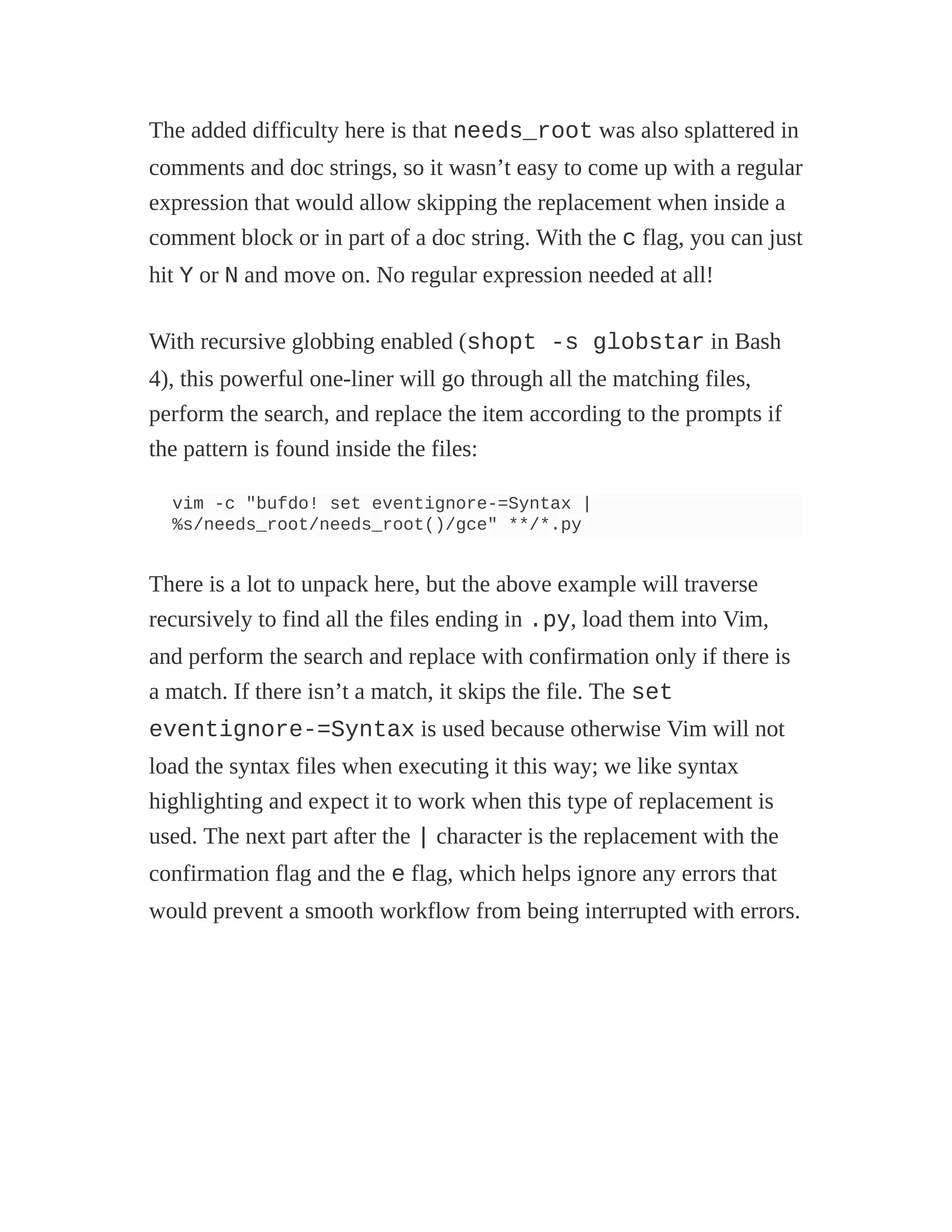 The added difficulty here is that needs_root was also splattered in
comments and doc strings, so it wasn’t easy to come up with a regular
expression that would allow skipping the replacement when inside a
comment block or in part of a doc string. With the c flag, you can just
hit Y or N and move on. No regular expression needed at all!
With recursive globbing enabled (shopt -s globstar in Bash
4), this powerful one-liner will go through all the matching files,
perform the search, and replace the item according to the prompts if
the pattern is found inside the files:
vim -c "bufdo! set eventignore-=Syntax |
%s/needs_root/needs_root()/gce" **/*.py
There is a lot to unpack here, but the above example will traverse
recursively to find all the files ending in .py, load them into Vim,
and perform the search and replace with confirmation only if there is
a match. If there isn’t a match, it skips the file. The set
eventignore-=Syntax is used because otherwise Vim will not
load the syntax files when executing it this way; we like syntax
highlighting and expect it to work when this type of replacement is
used. The next part after the | character is the replacement with the
confirmation flag and the e flag, which helps ignore any errors that
would prevent a smooth workflow from being interrupted with errors.
 