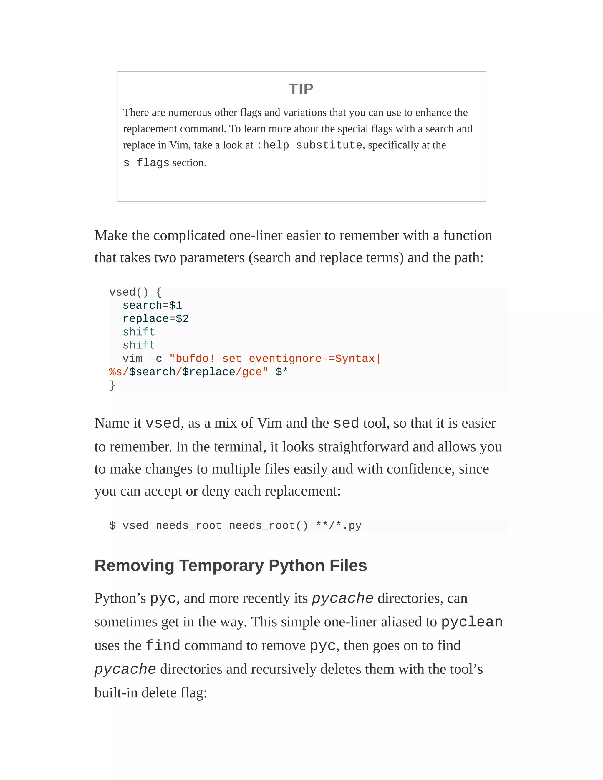TIP
There are numerous other flags and variations that you can use to enhance the
replacement command. To learn more about the special flags with a search and
replace in Vim, take a look at :help substitute, specifically at the
s_flags section.
Make the complicated one-liner easier to remember with a function
that takes two parameters (search and replace terms) and the path:
vsed() {
search=$1
replace=$2
shift
shift
vim -c "bufdo! set eventignore-=Syntax|
%s/$search/$replace/gce" $*
}
Name it vsed, as a mix of Vim and the sed tool, so that it is easier
to remember. In the terminal, it looks straightforward and allows you
to make changes to multiple files easily and with confidence, since
you can accept or deny each replacement:
$ vsed needs_root needs_root() **/*.py
Removing Temporary Python Files
Python’s pyc, and more recently its pycache directories, can
sometimes get in the way. This simple one-liner aliased to pyclean
uses the find command to remove pyc, then goes on to find
pycache directories and recursively deletes them with the tool’s
built-in delete flag:
 