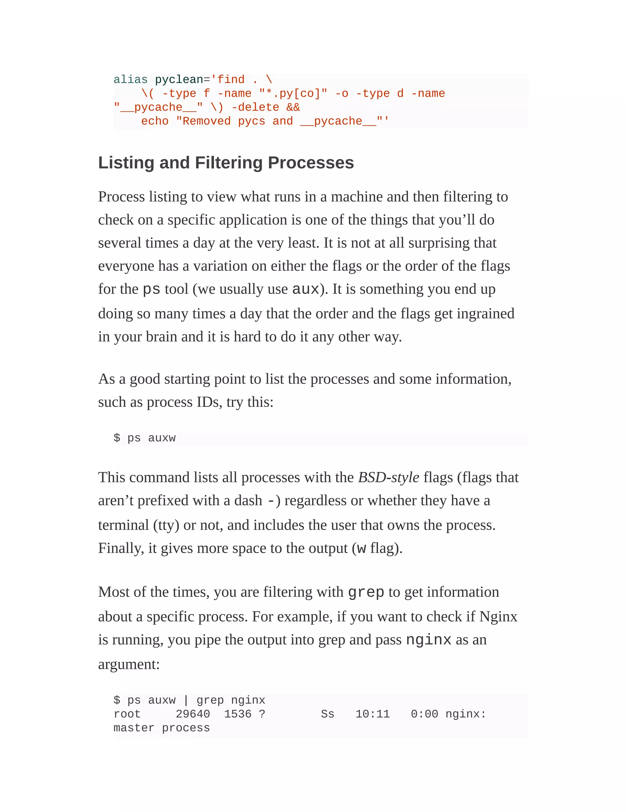 alias pyclean='find . 
( -type f -name "*.py[co]" -o -type d -name
"__pycache__" ) -delete &&
echo "Removed pycs and __pycache__"'
Listing and Filtering Processes
Process listing to view what runs in a machine and then filtering to
check on a specific application is one of the things that you’ll do
several times a day at the very least. It is not at all surprising that
everyone has a variation on either the flags or the order of the flags
for the ps tool (we usually use aux). It is something you end up
doing so many times a day that the order and the flags get ingrained
in your brain and it is hard to do it any other way.
As a good starting point to list the processes and some information,
such as process IDs, try this:
$ ps auxw
This command lists all processes with the BSD-style flags (flags that
aren’t prefixed with a dash -) regardless or whether they have a
terminal (tty) or not, and includes the user that owns the process.
Finally, it gives more space to the output (w flag).
Most of the times, you are filtering with grep to get information
about a specific process. For example, if you want to check if Nginx
is running, you pipe the output into grep and pass nginx as an
argument:
$ ps auxw | grep nginx
root 29640 1536 ? Ss 10:11 0:00 nginx:
master process
 