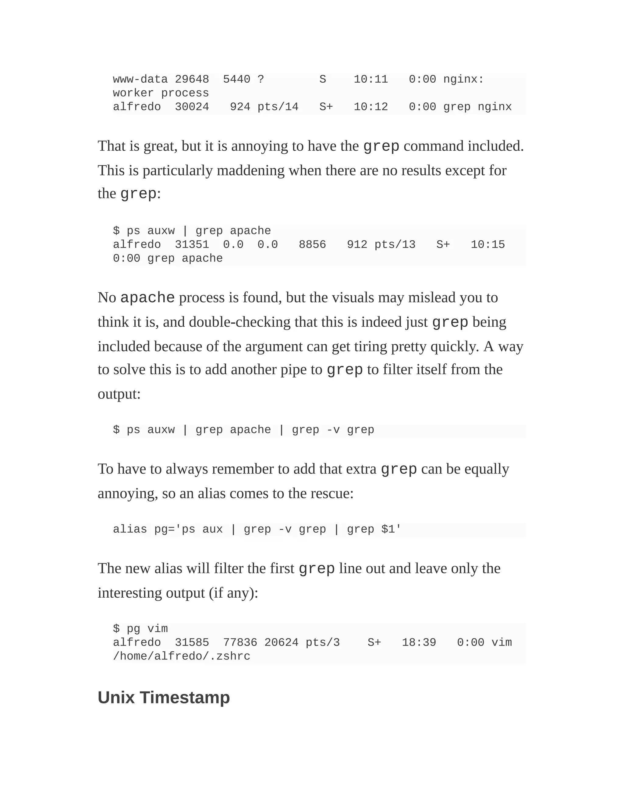 www-data 29648 5440 ? S 10:11 0:00 nginx:
worker process
alfredo 30024 924 pts/14 S+ 10:12 0:00 grep nginx
That is great, but it is annoying to have the grep command included.
This is particularly maddening when there are no results except for
the grep:
$ ps auxw | grep apache
alfredo 31351 0.0 0.0 8856 912 pts/13 S+ 10:15
0:00 grep apache
No apache process is found, but the visuals may mislead you to
think it is, and double-checking that this is indeed just grep being
included because of the argument can get tiring pretty quickly. A way
to solve this is to add another pipe to grep to filter itself from the
output:
$ ps auxw | grep apache | grep -v grep
To have to always remember to add that extra grep can be equally
annoying, so an alias comes to the rescue:
alias pg='ps aux | grep -v grep | grep $1'
The new alias will filter the first grep line out and leave only the
interesting output (if any):
$ pg vim
alfredo 31585 77836 20624 pts/3 S+ 18:39 0:00 vim
/home/alfredo/.zshrc
Unix Timestamp
 