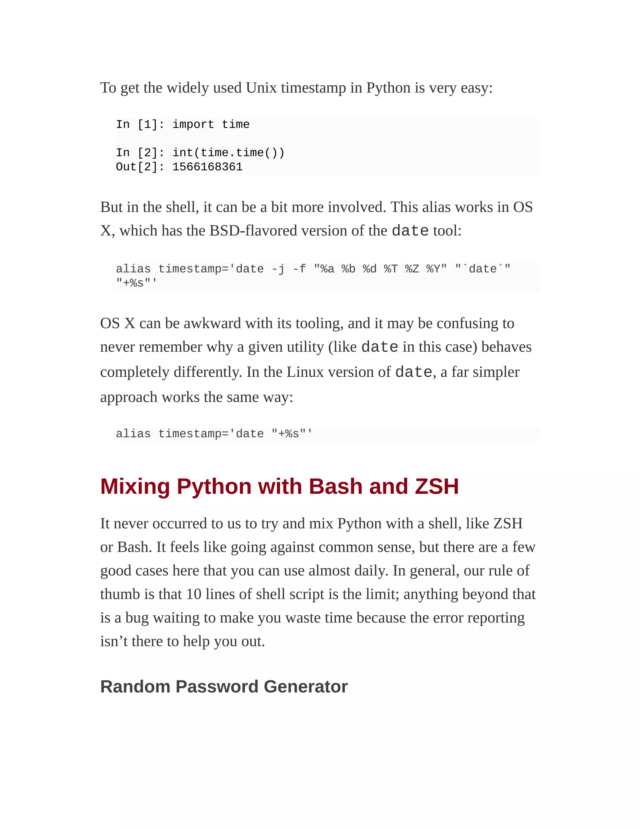 To get the widely used Unix timestamp in Python is very easy:
In [1]: import time
In [2]: int(time.time())
Out[2]: 1566168361
But in the shell, it can be a bit more involved. This alias works in OS
X, which has the BSD-flavored version of the date tool:
alias timestamp='date -j -f "%a %b %d %T %Z %Y" "`date`"
"+%s"'
OS X can be awkward with its tooling, and it may be confusing to
never remember why a given utility (like date in this case) behaves
completely differently. In the Linux version of date, a far simpler
approach works the same way:
alias timestamp='date "+%s"'
Mixing Python with Bash and ZSH
It never occurred to us to try and mix Python with a shell, like ZSH
or Bash. It feels like going against common sense, but there are a few
good cases here that you can use almost daily. In general, our rule of
thumb is that 10 lines of shell script is the limit; anything beyond that
is a bug waiting to make you waste time because the error reporting
isn’t there to help you out.
Random Password Generator
 