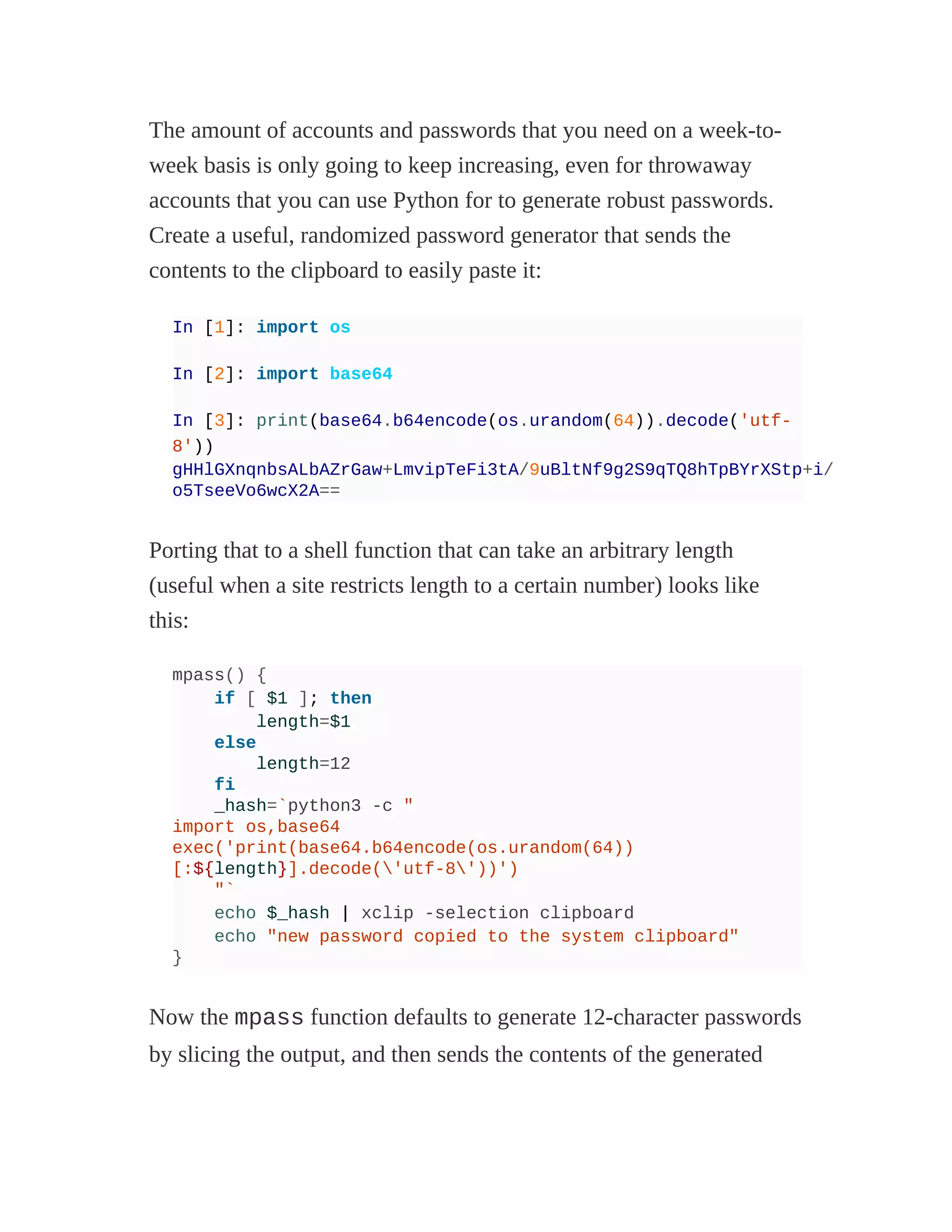 The amount of accounts and passwords that you need on a week-to-
week basis is only going to keep increasing, even for throwaway
accounts that you can use Python for to generate robust passwords.
Create a useful, randomized password generator that sends the
contents to the clipboard to easily paste it:
In [1]: import os
In [2]: import base64
In [3]: print(base64.b64encode(os.urandom(64)).decode('utf-
8'))
gHHlGXnqnbsALbAZrGaw+LmvipTeFi3tA/9uBltNf9g2S9qTQ8hTpBYrXStp+i/
o5TseeVo6wcX2A==
Porting that to a shell function that can take an arbitrary length
(useful when a site restricts length to a certain number) looks like
this:
mpass() {
if [ $1 ]; then
length=$1
else
length=12
fi
_hash=`python3 -c "
import os,base64
exec('print(base64.b64encode(os.urandom(64))
[:${length}].decode('utf-8'))')
"`
echo $_hash | xclip -selection clipboard
echo "new password copied to the system clipboard"
}
Now the mpass function defaults to generate 12-character passwords
by slicing the output, and then sends the contents of the generated
 