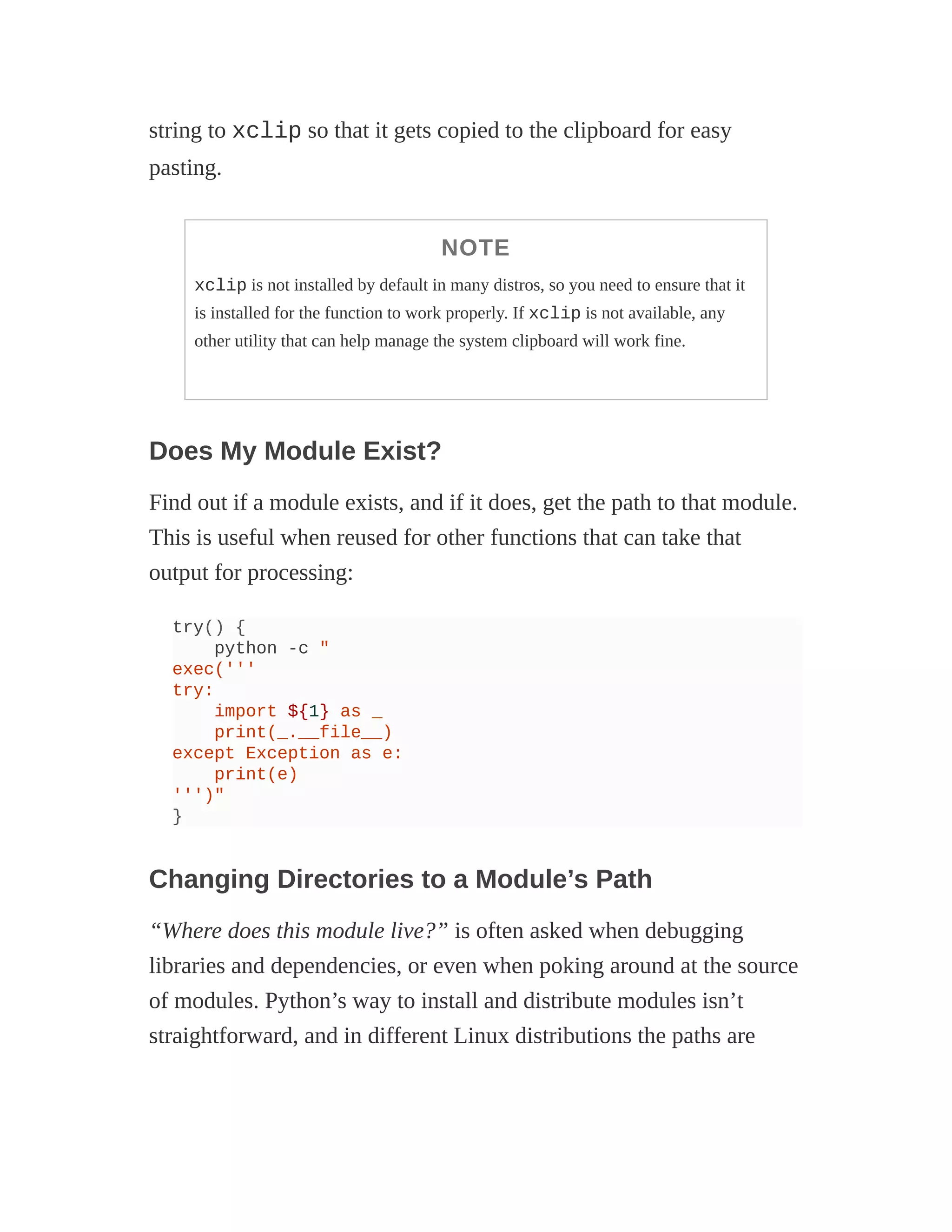 string to xclip so that it gets copied to the clipboard for easy
pasting.
NOTE
xclip is not installed by default in many distros, so you need to ensure that it
is installed for the function to work properly. If xclip is not available, any
other utility that can help manage the system clipboard will work fine.
Does My Module Exist?
Find out if a module exists, and if it does, get the path to that module.
This is useful when reused for other functions that can take that
output for processing:
try() {
python -c "
exec('''
try:
import ${1} as _
print(_.__file__)
except Exception as e:
print(e)
''')"
}
Changing Directories to a Module’s Path
“Where does this module live?” is often asked when debugging
libraries and dependencies, or even when poking around at the source
of modules. Python’s way to install and distribute modules isn’t
straightforward, and in different Linux distributions the paths are
 