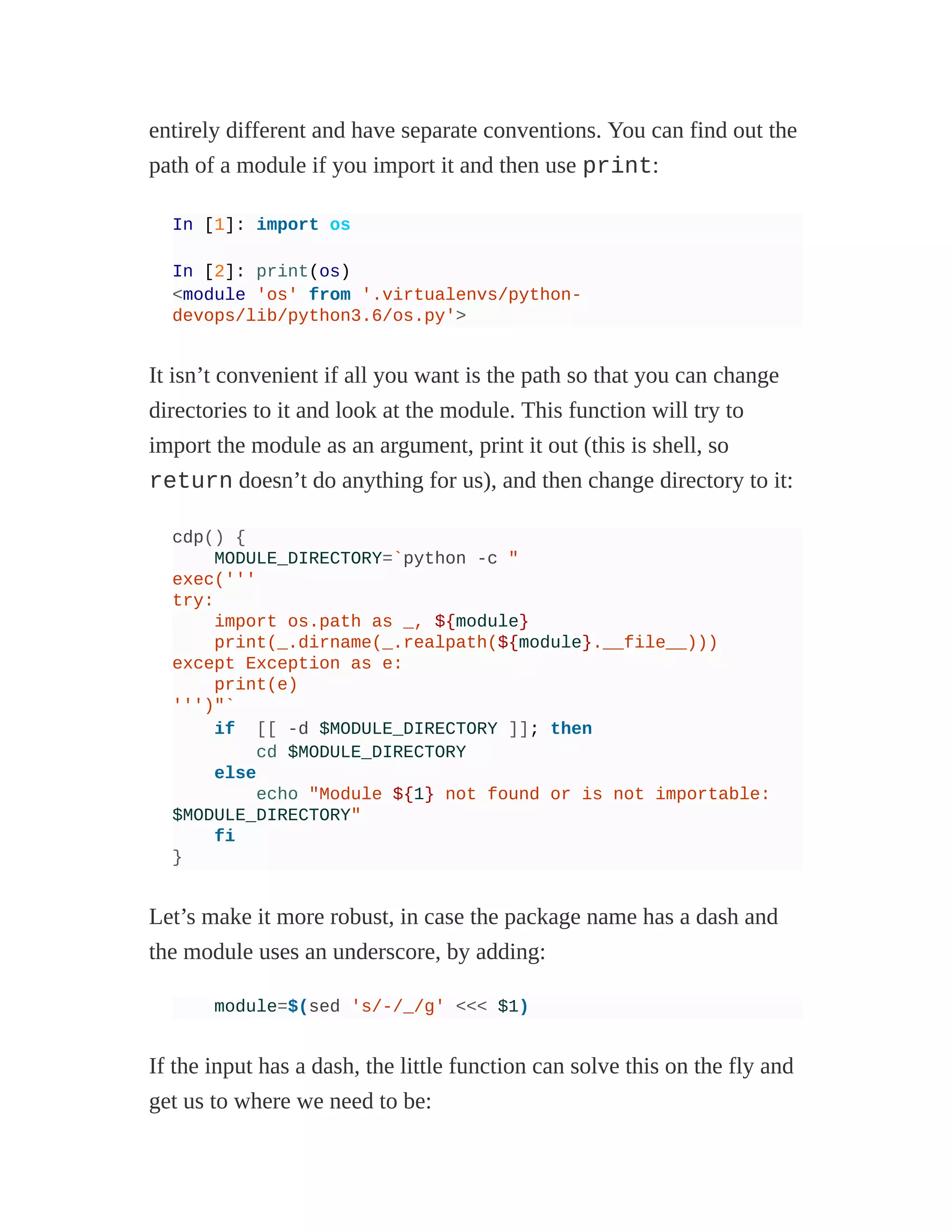 entirely different and have separate conventions. You can find out the
path of a module if you import it and then use print:
In [1]: import os
In [2]: print(os)
<module 'os' from '.virtualenvs/python-
devops/lib/python3.6/os.py'>
It isn’t convenient if all you want is the path so that you can change
directories to it and look at the module. This function will try to
import the module as an argument, print it out (this is shell, so
return doesn’t do anything for us), and then change directory to it:
cdp() {
MODULE_DIRECTORY=`python -c "
exec('''
try:
import os.path as _, ${module}
print(_.dirname(_.realpath(${module}.__file__)))
except Exception as e:
print(e)
''')"`
if [[ -d $MODULE_DIRECTORY ]]; then
cd $MODULE_DIRECTORY
else
echo "Module ${1} not found or is not importable:
$MODULE_DIRECTORY"
fi
}
Let’s make it more robust, in case the package name has a dash and
the module uses an underscore, by adding:
module=$(sed 's/-/_/g' <<< $1)
If the input has a dash, the little function can solve this on the fly and
get us to where we need to be:
 