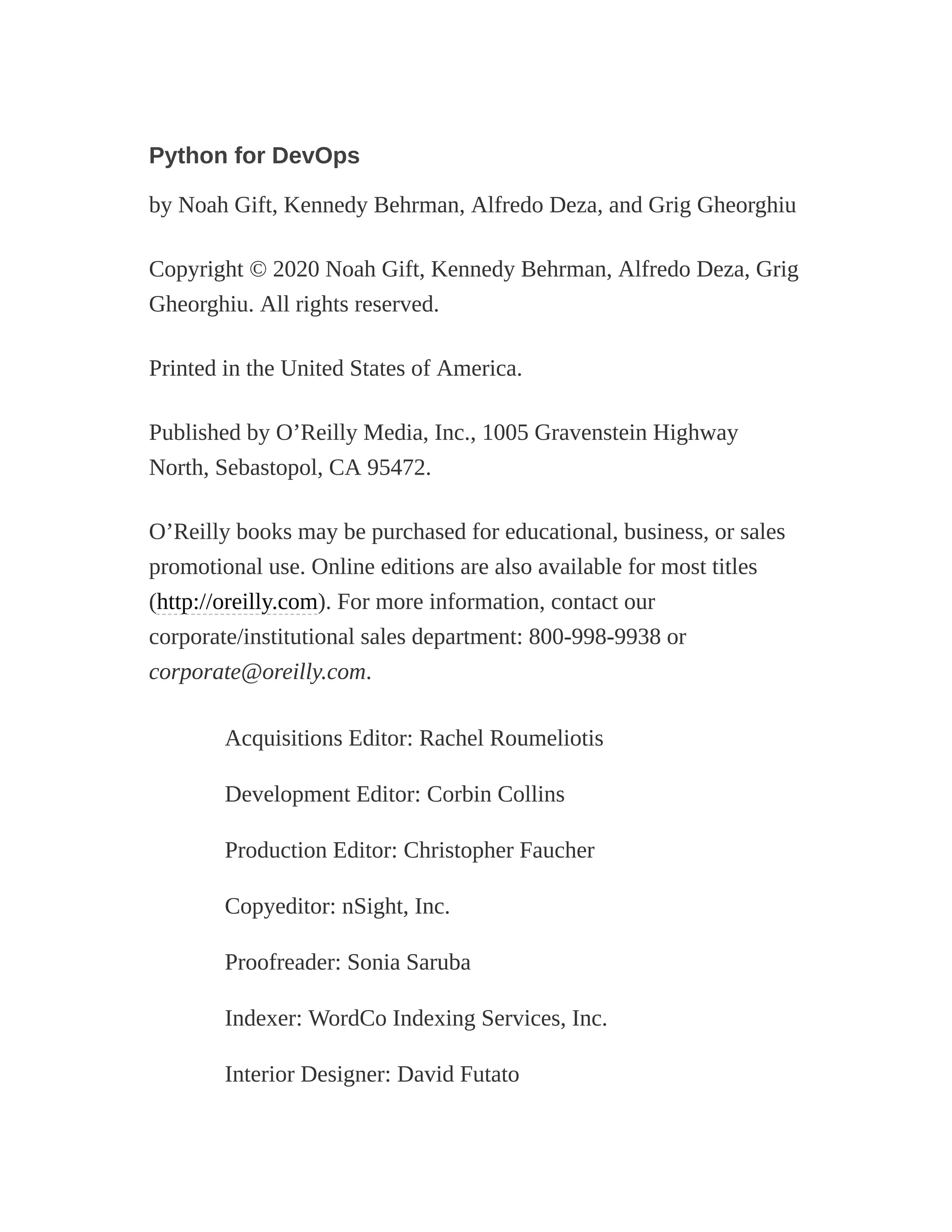 Python for DevOps
by Noah Gift, Kennedy Behrman, Alfredo Deza, and Grig Gheorghiu
Copyright © 2020 Noah Gift, Kennedy Behrman, Alfredo Deza, Grig
Gheorghiu. All rights reserved.
Printed in the United States of America.
Published by O’Reilly Media, Inc., 1005 Gravenstein Highway
North, Sebastopol, CA 95472.
O’Reilly books may be purchased for educational, business, or sales
promotional use. Online editions are also available for most titles
(http://oreilly.com). For more information, contact our
corporate/institutional sales department: 800-998-9938 or
corporate@oreilly.com.
Acquisitions Editor: Rachel Roumeliotis
Development Editor: Corbin Collins
Production Editor: Christopher Faucher
Copyeditor: nSight, Inc.
Proofreader: Sonia Saruba
Indexer: WordCo Indexing Services, Inc.
Interior Designer: David Futato
 