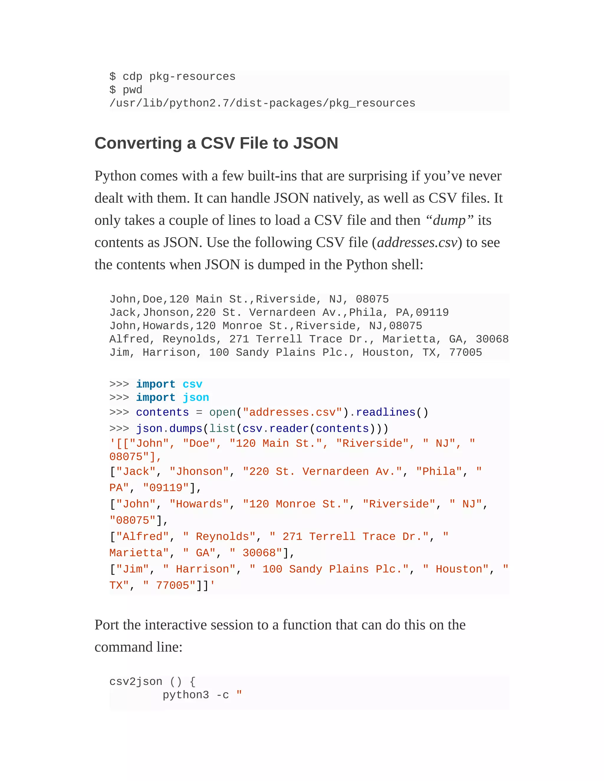 $ cdp pkg-resources
$ pwd
/usr/lib/python2.7/dist-packages/pkg_resources
Converting a CSV File to JSON
Python comes with a few built-ins that are surprising if you’ve never
dealt with them. It can handle JSON natively, as well as CSV files. It
only takes a couple of lines to load a CSV file and then “dump” its
contents as JSON. Use the following CSV file (addresses.csv) to see
the contents when JSON is dumped in the Python shell:
John,Doe,120 Main St.,Riverside, NJ, 08075
Jack,Jhonson,220 St. Vernardeen Av.,Phila, PA,09119
John,Howards,120 Monroe St.,Riverside, NJ,08075
Alfred, Reynolds, 271 Terrell Trace Dr., Marietta, GA, 30068
Jim, Harrison, 100 Sandy Plains Plc., Houston, TX, 77005
>>> import csv
>>> import json
>>> contents = open("addresses.csv").readlines()
>>> json.dumps(list(csv.reader(contents)))
'[["John", "Doe", "120 Main St.", "Riverside", " NJ", "
08075"],
["Jack", "Jhonson", "220 St. Vernardeen Av.", "Phila", "
PA", "09119"],
["John", "Howards", "120 Monroe St.", "Riverside", " NJ",
"08075"],
["Alfred", " Reynolds", " 271 Terrell Trace Dr.", "
Marietta", " GA", " 30068"],
["Jim", " Harrison", " 100 Sandy Plains Plc.", " Houston", "
TX", " 77005"]]'
Port the interactive session to a function that can do this on the
command line:
csv2json () {
python3 -c "
 