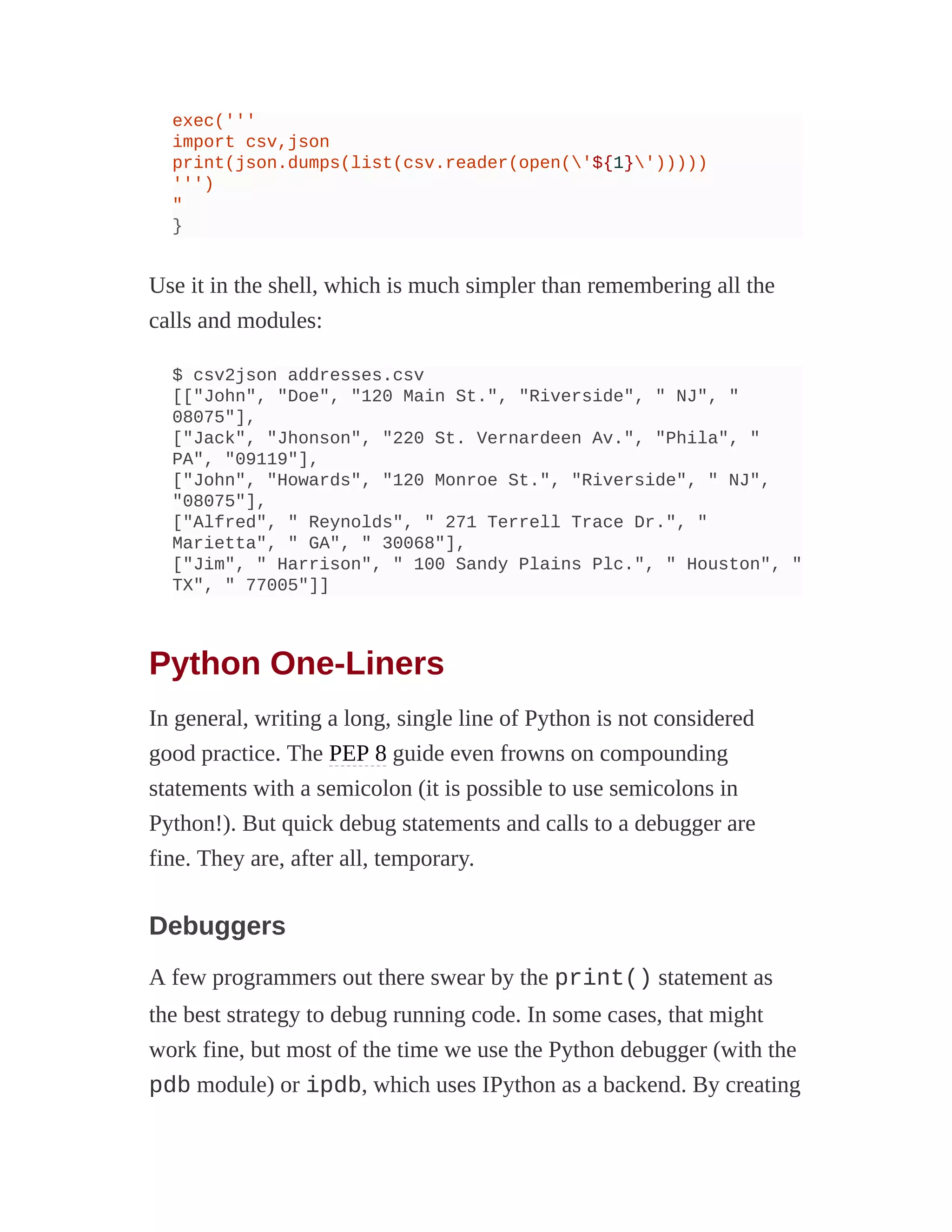 exec('''
import csv,json
print(json.dumps(list(csv.reader(open('${1}')))))
''')
"
}
Use it in the shell, which is much simpler than remembering all the
calls and modules:
$ csv2json addresses.csv
[["John", "Doe", "120 Main St.", "Riverside", " NJ", "
08075"],
["Jack", "Jhonson", "220 St. Vernardeen Av.", "Phila", "
PA", "09119"],
["John", "Howards", "120 Monroe St.", "Riverside", " NJ",
"08075"],
["Alfred", " Reynolds", " 271 Terrell Trace Dr.", "
Marietta", " GA", " 30068"],
["Jim", " Harrison", " 100 Sandy Plains Plc.", " Houston", "
TX", " 77005"]]
Python One-Liners
In general, writing a long, single line of Python is not considered
good practice. The PEP 8 guide even frowns on compounding
statements with a semicolon (it is possible to use semicolons in
Python!). But quick debug statements and calls to a debugger are
fine. They are, after all, temporary.
Debuggers
A few programmers out there swear by the print() statement as
the best strategy to debug running code. In some cases, that might
work fine, but most of the time we use the Python debugger (with the
pdb module) or ipdb, which uses IPython as a backend. By creating
 