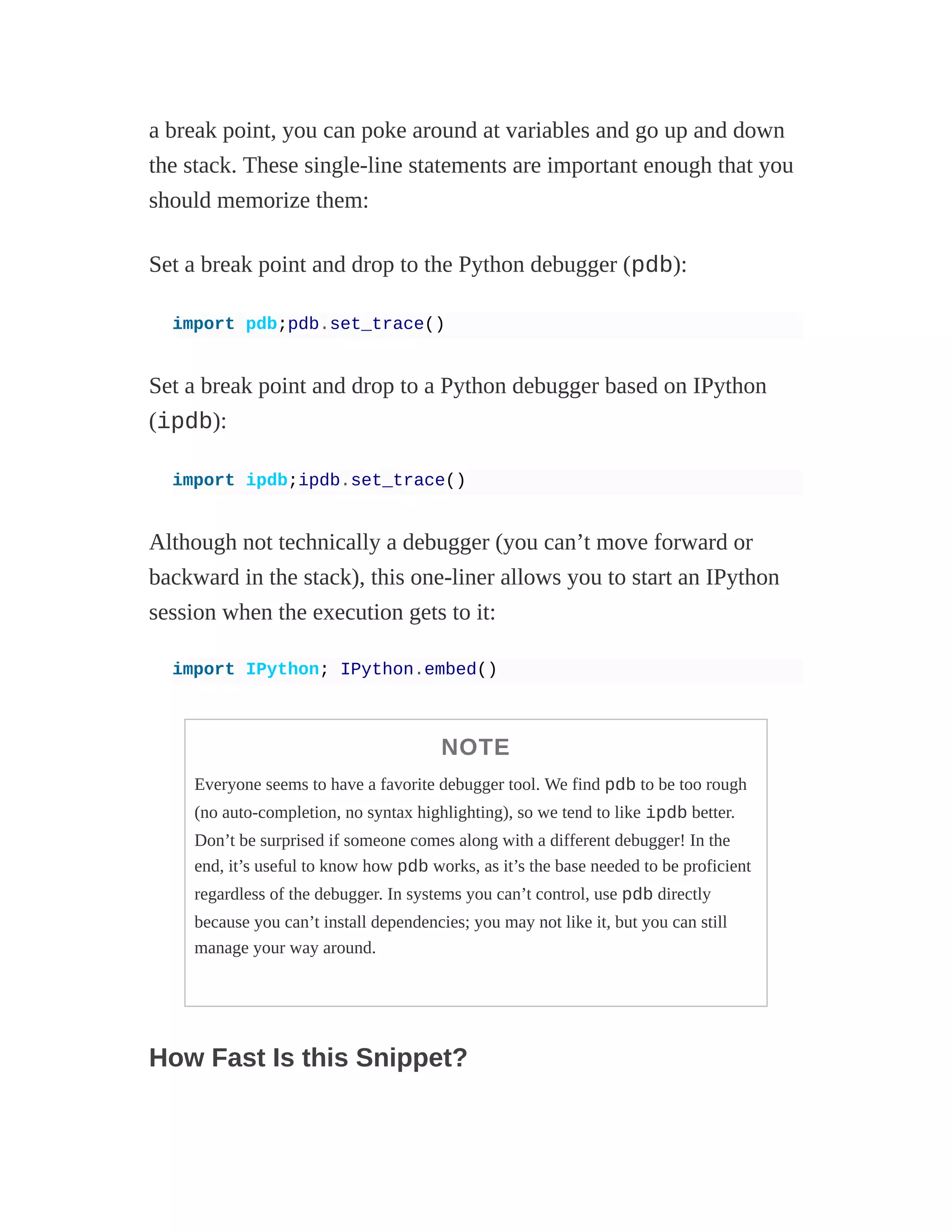 a break point, you can poke around at variables and go up and down
the stack. These single-line statements are important enough that you
should memorize them:
Set a break point and drop to the Python debugger (pdb):
import pdb;pdb.set_trace()
Set a break point and drop to a Python debugger based on IPython
(ipdb):
import ipdb;ipdb.set_trace()
Although not technically a debugger (you can’t move forward or
backward in the stack), this one-liner allows you to start an IPython
session when the execution gets to it:
import IPython; IPython.embed()
NOTE
Everyone seems to have a favorite debugger tool. We find pdb to be too rough
(no auto-completion, no syntax highlighting), so we tend to like ipdb better.
Don’t be surprised if someone comes along with a different debugger! In the
end, it’s useful to know how pdb works, as it’s the base needed to be proficient
regardless of the debugger. In systems you can’t control, use pdb directly
because you can’t install dependencies; you may not like it, but you can still
manage your way around.
How Fast Is this Snippet?
 