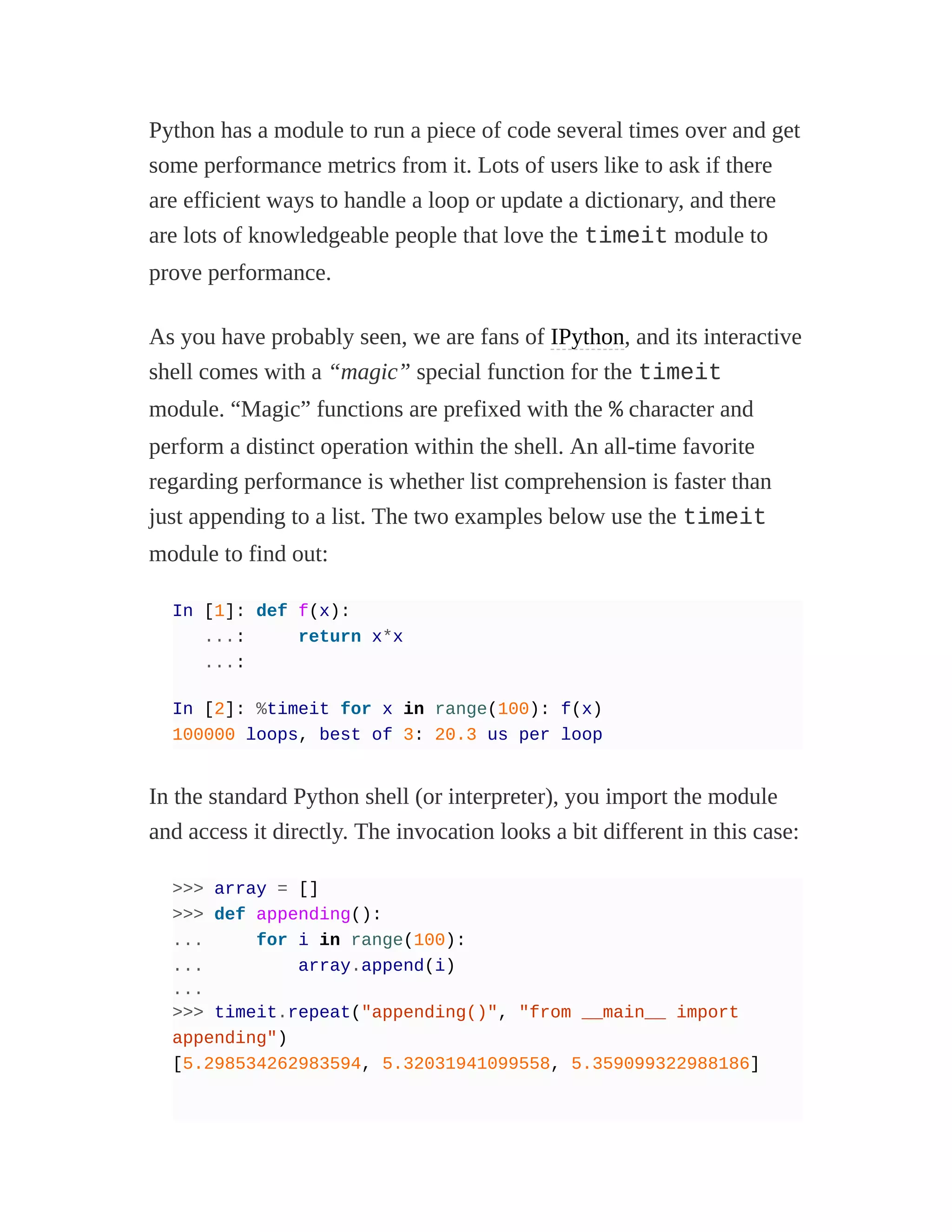 Python has a module to run a piece of code several times over and get
some performance metrics from it. Lots of users like to ask if there
are efficient ways to handle a loop or update a dictionary, and there
are lots of knowledgeable people that love the timeit module to
prove performance.
As you have probably seen, we are fans of IPython, and its interactive
shell comes with a “magic” special function for the timeit
module. “Magic” functions are prefixed with the % character and
perform a distinct operation within the shell. An all-time favorite
regarding performance is whether list comprehension is faster than
just appending to a list. The two examples below use the timeit
module to find out:
In [1]: def f(x):
...: return x*x
...:
In [2]: %timeit for x in range(100): f(x)
100000 loops, best of 3: 20.3 us per loop
In the standard Python shell (or interpreter), you import the module
and access it directly. The invocation looks a bit different in this case:
>>> array = []
>>> def appending():
... for i in range(100):
... array.append(i)
...
>>> timeit.repeat("appending()", "from __main__ import
appending")
[5.298534262983594, 5.32031941099558, 5.359099322988186]
 