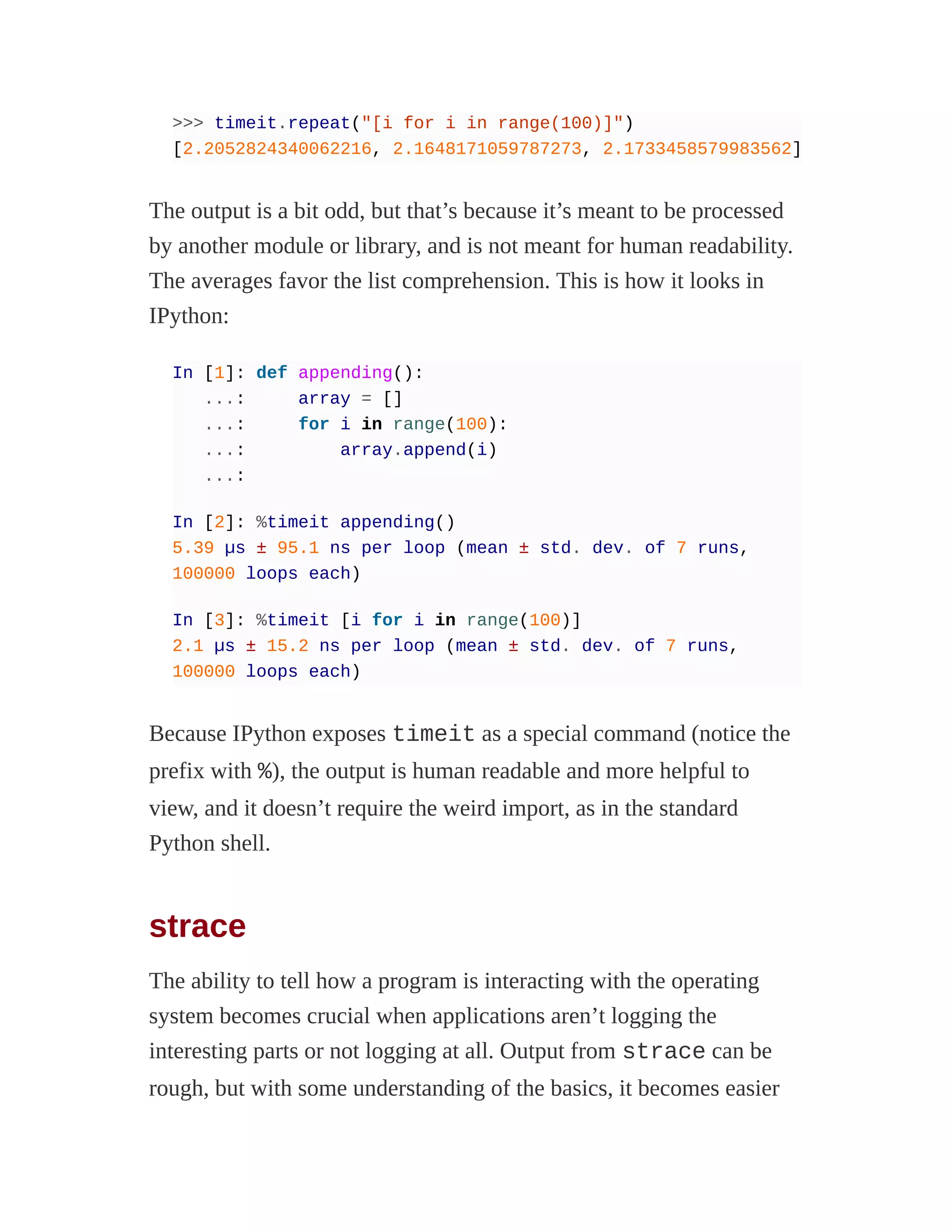 >>> timeit.repeat("[i for i in range(100)]")
[2.2052824340062216, 2.1648171059787273, 2.1733458579983562]
The output is a bit odd, but that’s because it’s meant to be processed
by another module or library, and is not meant for human readability.
The averages favor the list comprehension. This is how it looks in
IPython:
In [1]: def appending():
...: array = []
...: for i in range(100):
...: array.append(i)
...:
In [2]: %timeit appending()
5.39 µs ± 95.1 ns per loop (mean ± std. dev. of 7 runs,
100000 loops each)
In [3]: %timeit [i for i in range(100)]
2.1 µs ± 15.2 ns per loop (mean ± std. dev. of 7 runs,
100000 loops each)
Because IPython exposes timeit as a special command (notice the
prefix with %), the output is human readable and more helpful to
view, and it doesn’t require the weird import, as in the standard
Python shell.
strace
The ability to tell how a program is interacting with the operating
system becomes crucial when applications aren’t logging the
interesting parts or not logging at all. Output from strace can be
rough, but with some understanding of the basics, it becomes easier
 