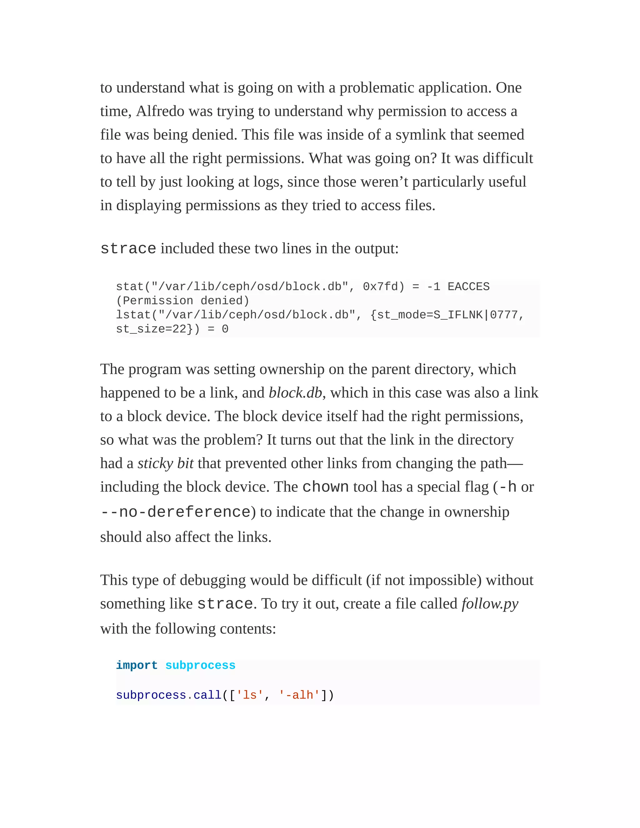 to understand what is going on with a problematic application. One
time, Alfredo was trying to understand why permission to access a
file was being denied. This file was inside of a symlink that seemed
to have all the right permissions. What was going on? It was difficult
to tell by just looking at logs, since those weren’t particularly useful
in displaying permissions as they tried to access files.
strace included these two lines in the output:
stat("/var/lib/ceph/osd/block.db", 0x7fd) = -1 EACCES
(Permission denied)
lstat("/var/lib/ceph/osd/block.db", {st_mode=S_IFLNK|0777,
st_size=22}) = 0
The program was setting ownership on the parent directory, which
happened to be a link, and block.db, which in this case was also a link
to a block device. The block device itself had the right permissions,
so what was the problem? It turns out that the link in the directory
had a sticky bit that prevented other links from changing the path—
including the block device. The chown tool has a special flag (-h or
--no-dereference) to indicate that the change in ownership
should also affect the links.
This type of debugging would be difficult (if not impossible) without
something like strace. To try it out, create a file called follow.py
with the following contents:
import subprocess
subprocess.call(['ls', '-alh'])
 