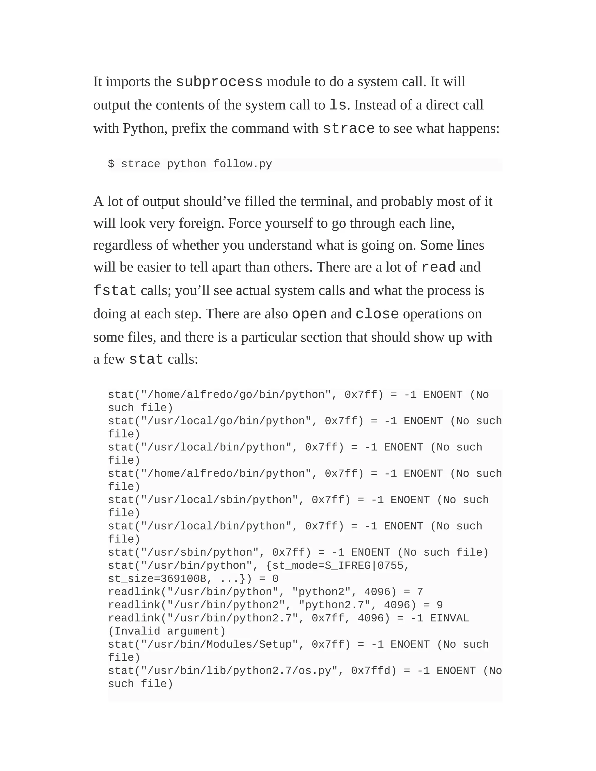 It imports the subprocess module to do a system call. It will
output the contents of the system call to ls. Instead of a direct call
with Python, prefix the command with strace to see what happens:
$ strace python follow.py
A lot of output should’ve filled the terminal, and probably most of it
will look very foreign. Force yourself to go through each line,
regardless of whether you understand what is going on. Some lines
will be easier to tell apart than others. There are a lot of read and
fstat calls; you’ll see actual system calls and what the process is
doing at each step. There are also open and close operations on
some files, and there is a particular section that should show up with
a few stat calls:
stat("/home/alfredo/go/bin/python", 0x7ff) = -1 ENOENT (No
such file)
stat("/usr/local/go/bin/python", 0x7ff) = -1 ENOENT (No such
file)
stat("/usr/local/bin/python", 0x7ff) = -1 ENOENT (No such
file)
stat("/home/alfredo/bin/python", 0x7ff) = -1 ENOENT (No such
file)
stat("/usr/local/sbin/python", 0x7ff) = -1 ENOENT (No such
file)
stat("/usr/local/bin/python", 0x7ff) = -1 ENOENT (No such
file)
stat("/usr/sbin/python", 0x7ff) = -1 ENOENT (No such file)
stat("/usr/bin/python", {st_mode=S_IFREG|0755,
st_size=3691008, ...}) = 0
readlink("/usr/bin/python", "python2", 4096) = 7
readlink("/usr/bin/python2", "python2.7", 4096) = 9
readlink("/usr/bin/python2.7", 0x7ff, 4096) = -1 EINVAL
(Invalid argument)
stat("/usr/bin/Modules/Setup", 0x7ff) = -1 ENOENT (No such
file)
stat("/usr/bin/lib/python2.7/os.py", 0x7ffd) = -1 ENOENT (No
such file)
 