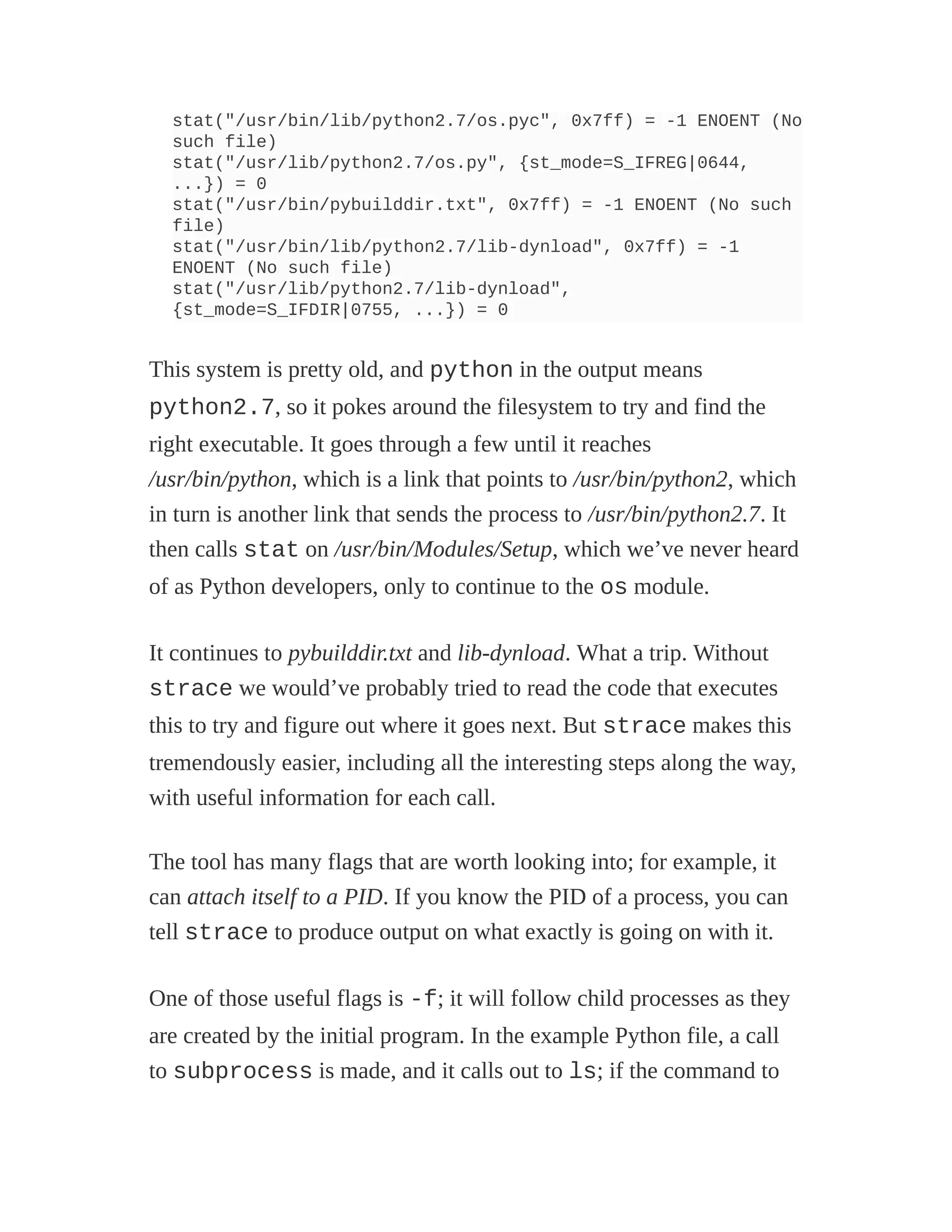 stat("/usr/bin/lib/python2.7/os.pyc", 0x7ff) = -1 ENOENT (No
such file)
stat("/usr/lib/python2.7/os.py", {st_mode=S_IFREG|0644,
...}) = 0
stat("/usr/bin/pybuilddir.txt", 0x7ff) = -1 ENOENT (No such
file)
stat("/usr/bin/lib/python2.7/lib-dynload", 0x7ff) = -1
ENOENT (No such file)
stat("/usr/lib/python2.7/lib-dynload",
{st_mode=S_IFDIR|0755, ...}) = 0
This system is pretty old, and python in the output means
python2.7, so it pokes around the filesystem to try and find the
right executable. It goes through a few until it reaches
/usr/bin/python, which is a link that points to /usr/bin/python2, which
in turn is another link that sends the process to /usr/bin/python2.7. It
then calls stat on /usr/bin/Modules/Setup, which we’ve never heard
of as Python developers, only to continue to the os module.
It continues to pybuilddir.txt and lib-dynload. What a trip. Without
strace we would’ve probably tried to read the code that executes
this to try and figure out where it goes next. But strace makes this
tremendously easier, including all the interesting steps along the way,
with useful information for each call.
The tool has many flags that are worth looking into; for example, it
can attach itself to a PID. If you know the PID of a process, you can
tell strace to produce output on what exactly is going on with it.
One of those useful flags is -f; it will follow child processes as they
are created by the initial program. In the example Python file, a call
to subprocess is made, and it calls out to ls; if the command to
 