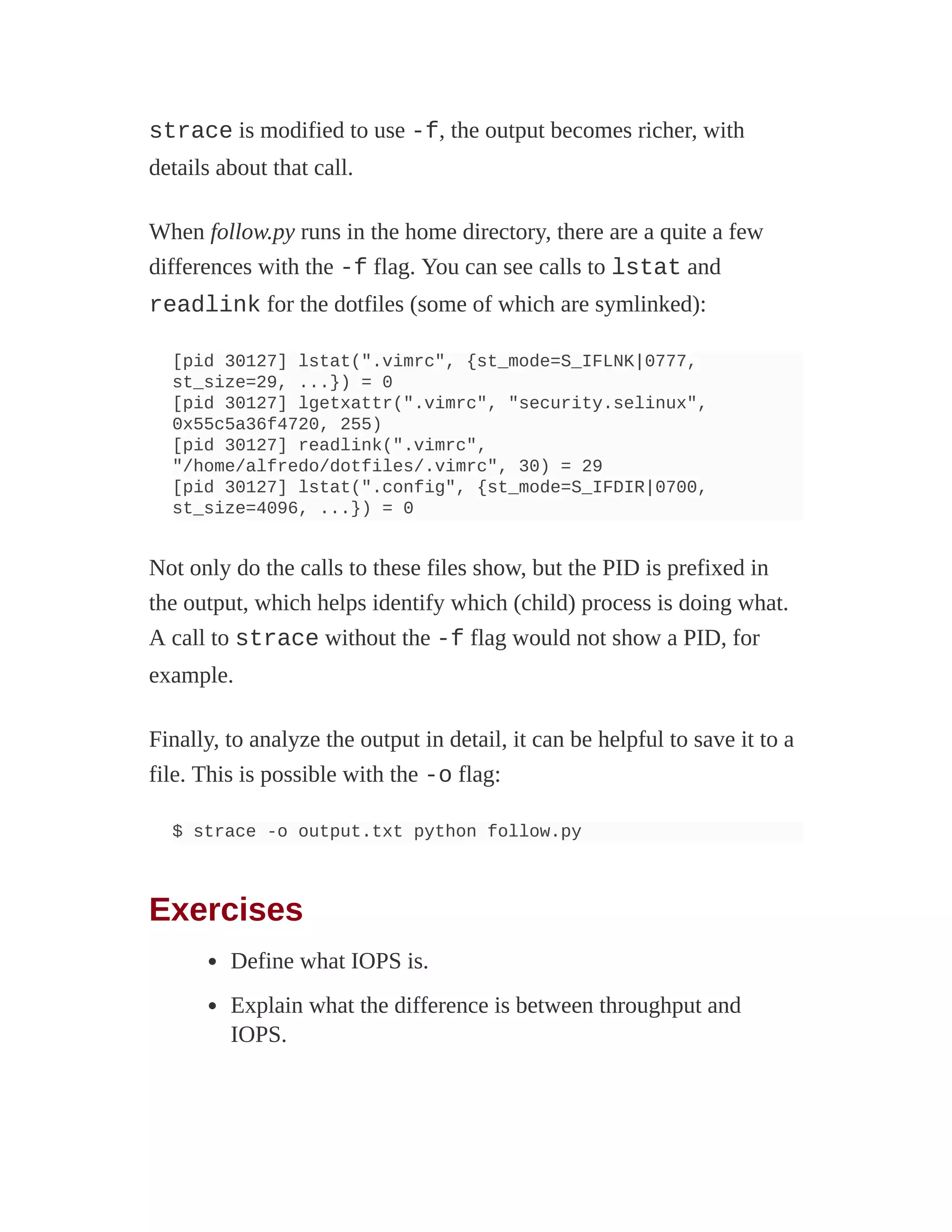 strace is modified to use -f, the output becomes richer, with
details about that call.
When follow.py runs in the home directory, there are a quite a few
differences with the -f flag. You can see calls to lstat and
readlink for the dotfiles (some of which are symlinked):
[pid 30127] lstat(".vimrc", {st_mode=S_IFLNK|0777,
st_size=29, ...}) = 0
[pid 30127] lgetxattr(".vimrc", "security.selinux",
0x55c5a36f4720, 255)
[pid 30127] readlink(".vimrc",
"/home/alfredo/dotfiles/.vimrc", 30) = 29
[pid 30127] lstat(".config", {st_mode=S_IFDIR|0700,
st_size=4096, ...}) = 0
Not only do the calls to these files show, but the PID is prefixed in
the output, which helps identify which (child) process is doing what.
A call to strace without the -f flag would not show a PID, for
example.
Finally, to analyze the output in detail, it can be helpful to save it to a
file. This is possible with the -o flag:
$ strace -o output.txt python follow.py
Exercises
Define what IOPS is.
Explain what the difference is between throughput and
IOPS.
 