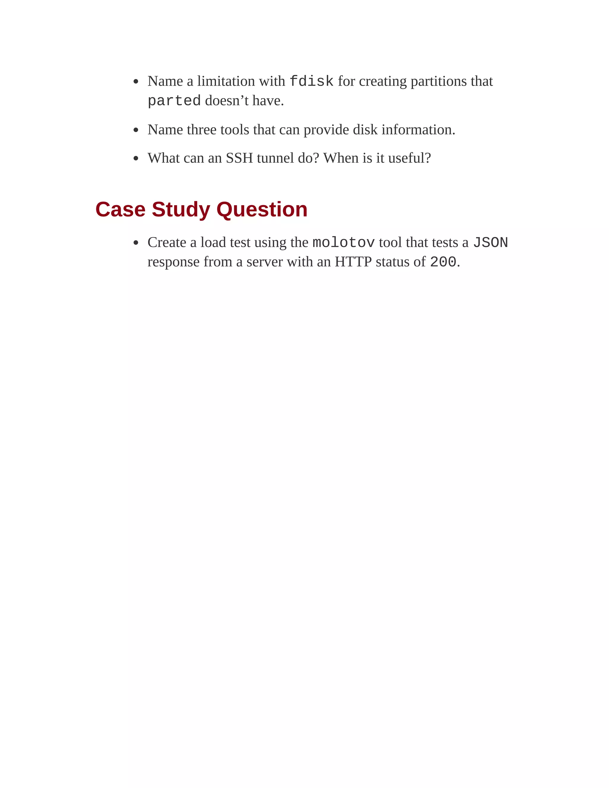 Name a limitation with fdisk for creating partitions that
parted doesn’t have.
Name three tools that can provide disk information.
What can an SSH tunnel do? When is it useful?
Case Study Question
Create a load test using the molotov tool that tests a JSON
response from a server with an HTTP status of 200.
 