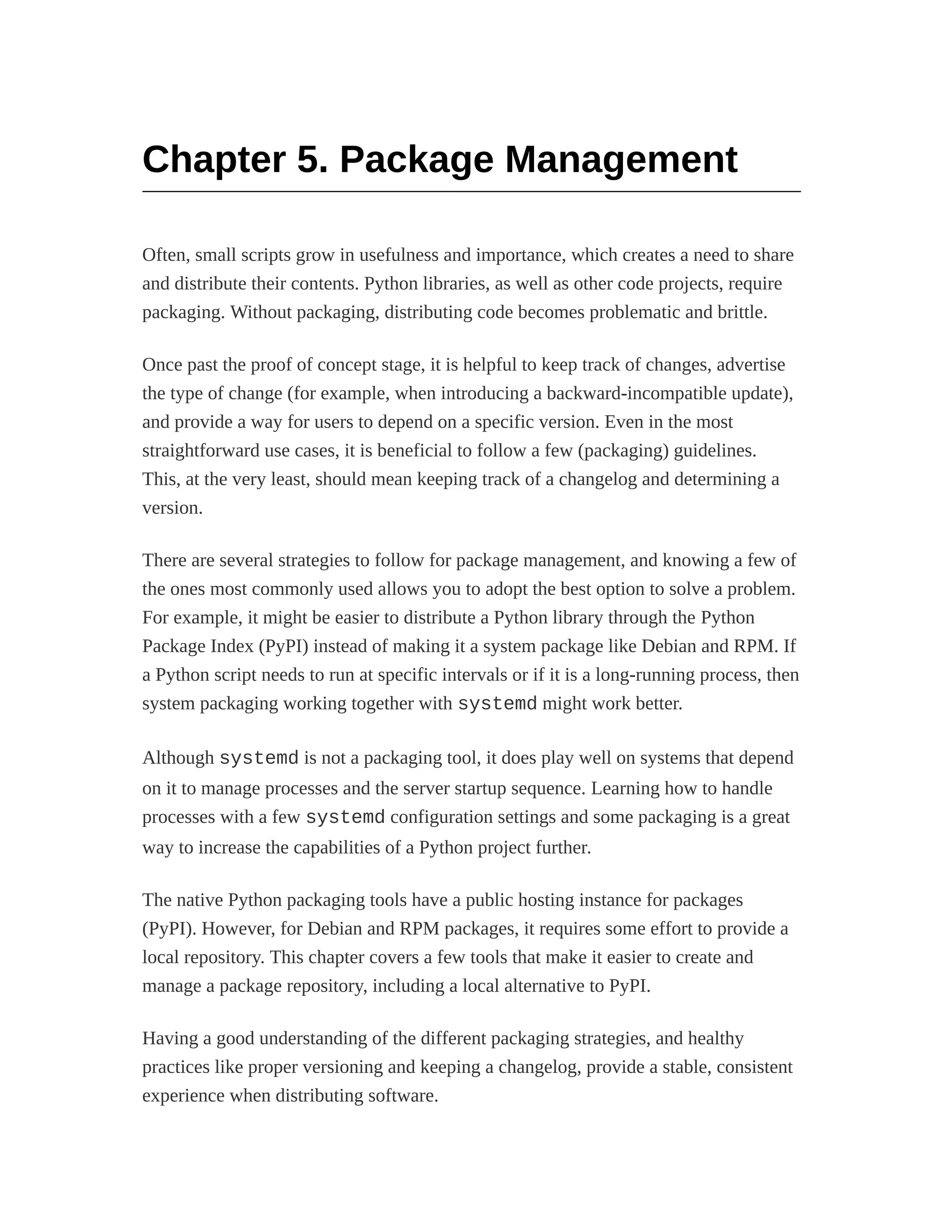 Chapter 5. Package Management
Often, small scripts grow in usefulness and importance, which creates a need to share
and distribute their contents. Python libraries, as well as other code projects, require
packaging. Without packaging, distributing code becomes problematic and brittle.
Once past the proof of concept stage, it is helpful to keep track of changes, advertise
the type of change (for example, when introducing a backward-incompatible update),
and provide a way for users to depend on a specific version. Even in the most
straightforward use cases, it is beneficial to follow a few (packaging) guidelines.
This, at the very least, should mean keeping track of a changelog and determining a
version.
There are several strategies to follow for package management, and knowing a few of
the ones most commonly used allows you to adopt the best option to solve a problem.
For example, it might be easier to distribute a Python library through the Python
Package Index (PyPI) instead of making it a system package like Debian and RPM. If
a Python script needs to run at specific intervals or if it is a long-running process, then
system packaging working together with systemd might work better.
Although systemd is not a packaging tool, it does play well on systems that depend
on it to manage processes and the server startup sequence. Learning how to handle
processes with a few systemd configuration settings and some packaging is a great
way to increase the capabilities of a Python project further.
The native Python packaging tools have a public hosting instance for packages
(PyPI). However, for Debian and RPM packages, it requires some effort to provide a
local repository. This chapter covers a few tools that make it easier to create and
manage a package repository, including a local alternative to PyPI.
Having a good understanding of the different packaging strategies, and healthy
practices like proper versioning and keeping a changelog, provide a stable, consistent
experience when distributing software.
 