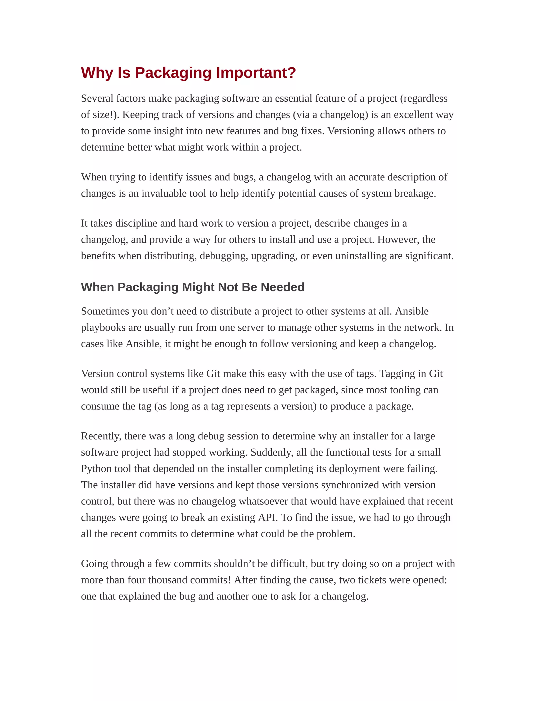 Why Is Packaging Important?
Several factors make packaging software an essential feature of a project (regardless
of size!). Keeping track of versions and changes (via a changelog) is an excellent way
to provide some insight into new features and bug fixes. Versioning allows others to
determine better what might work within a project.
When trying to identify issues and bugs, a changelog with an accurate description of
changes is an invaluable tool to help identify potential causes of system breakage.
It takes discipline and hard work to version a project, describe changes in a
changelog, and provide a way for others to install and use a project. However, the
benefits when distributing, debugging, upgrading, or even uninstalling are significant.
When Packaging Might Not Be Needed
Sometimes you don’t need to distribute a project to other systems at all. Ansible
playbooks are usually run from one server to manage other systems in the network. In
cases like Ansible, it might be enough to follow versioning and keep a changelog.
Version control systems like Git make this easy with the use of tags. Tagging in Git
would still be useful if a project does need to get packaged, since most tooling can
consume the tag (as long as a tag represents a version) to produce a package.
Recently, there was a long debug session to determine why an installer for a large
software project had stopped working. Suddenly, all the functional tests for a small
Python tool that depended on the installer completing its deployment were failing.
The installer did have versions and kept those versions synchronized with version
control, but there was no changelog whatsoever that would have explained that recent
changes were going to break an existing API. To find the issue, we had to go through
all the recent commits to determine what could be the problem.
Going through a few commits shouldn’t be difficult, but try doing so on a project with
more than four thousand commits! After finding the cause, two tickets were opened:
one that explained the bug and another one to ask for a changelog.
 
